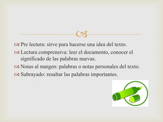 Pre lectura: sirve para hacerse una idea del texto.Lectura comprensiva: leer el documento, conocer el significado de las palabras nuevas.Notas al margen: palabras o notas personales del texto.Subrayado: resaltar las palabras importantes.