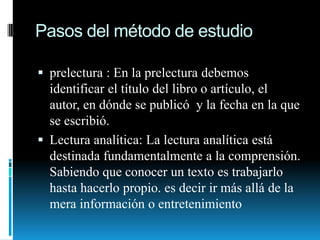 Pasos del método de estudioprelectura : En la prelectura debemos identificar el título del libro o artículo, el autor, en dónde se publicó  y la fecha en la que se escribió.Lectura analítica: La lectura analítica está destinada fundamentalmente a la comprensión. Sabiendo que conocer un texto es trabajarlo hasta hacerlo propio. es decir ir más allá de la mera información o entretenimiento