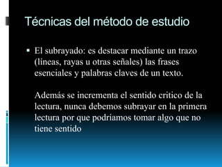 Técnicas del método de estudioEl subrayado: es destacar mediante un trazo (líneas, rayas u otras señales) las frases esenciales y palabras claves de un texto.Además se incrementa el sentido critico de la lectura, nunca debemos subrayar en la primera lectura por que podríamos tomar algo que no tiene sentido