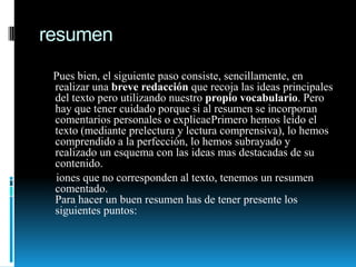 resumen    Pues bien, el siguiente paso consiste, sencillamente, en realizar una breve redacción que recoja las ideas principales del texto pero utilizando nuestro propio vocabulario. Pero hay que tener cuidado porque si al resumen se incorporan comentarios personales o explicacPrimero hemos leído el texto (mediante prelectura y lectura comprensiva), lo hemos comprendido a la perfección, lo hemos subrayado y realizado un esquema con las ideas mas destacadas de su contenido.      iones que no corresponden al texto, tenemos un resumen comentado. Para hacer un buen resumen has de tener presente los siguientes puntos: 