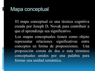 Mapa conceptual    El mapa conceptual es una técnica cognitiva creada por Joseph D. Novak para contribuir a que el aprendizaje sea significativo.    Los mapas conceptuales tienen como objeto representar relaciones significativas entre conceptos en forma de proposiciones.  Una proposición consta de dos o más términos conceptuales unidos por una palabra para formar una unidad semántica.