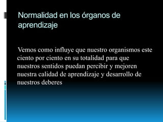 Normalidad en los órganos de aprendizaje    Vemos como influye que nuestro organismos este ciento por ciento en su totalidad para que nuestros sentidos puedan percibir y mejoren nuestra calidad de aprendizaje y desarrollo de nuestros deberes