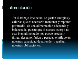 alimentación    En el trabajo intelectual se gastan energías y calorías que es necesario mantener y reponer por medio  de una alimentación adecuada y balanceada, puesto que si nuestro cuerpo no esta bien alimentado nos puede producir: fatiga, desgano, fatiga y pesadez e influye en nuestras capacidad de aprender y realizar nuestras obligaciones.