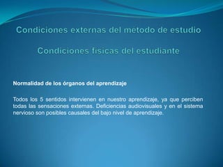 Condiciones externas del método de estudioCondiciones físicas del estudianteNormalidad de los órganos del aprendizajeTodos los 5 sentidos intervienen en nuestro aprendizaje, ya que perciben todas las sensaciones externas. Deficiencias audiovisuales y en el sistema nervioso son posibles causales del bajo nivel de aprendizaje.