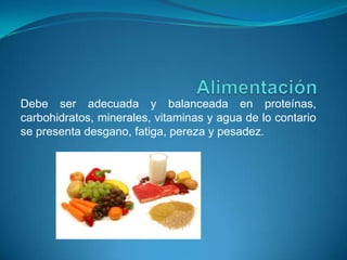 AlimentaciónDebe ser adecuada y balanceada en proteínas, carbohidratos, minerales, vitaminas y agua de lo contario se presenta desgano, fatiga, pereza y pesadez.  