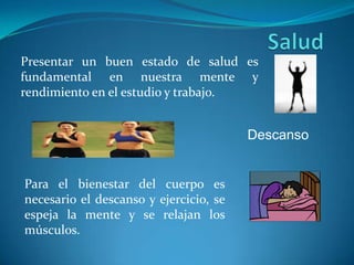 SaludPresentar un buen estado de salud es fundamental en nuestra mente y rendimiento en el estudio y trabajo.DescansoPara el bienestar del cuerpo es necesario el descanso y ejercicio, se espeja la mente y se relajan los músculos.