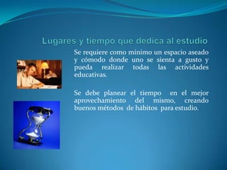 Lugares y tiempo que dedica al estudioSe requiere como mínimo un espacio aseado y cómodo donde uno se sienta a gusto y pueda realizar todas las actividades educativas. Se debe planear el tiempo  en el mejor aprovechamiento del mismo, creando  buenos métodos  de hábitos  para estudio.