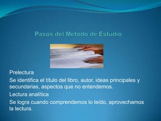 Pasos del Método de EstudioPrelecturaSe identifica el título del libro, autor, ideas principales y secundarias, aspectos que no entendemos.Lectura analíticaSe logra cuando comprendemos lo leído, aprovechamos la lectura. 