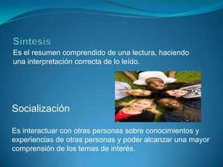 SíntesisEs el resumen comprendido de una lectura, haciendo una interpretación correcta de lo leído.SocializaciónEs interactuar con otras personas sobre conocimientos y experiencias de otras personas y poder alcanzar una mayor comprensión de los temas de interés. 