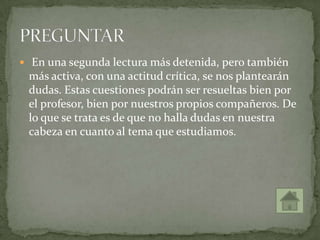  En una segunda lectura más detenida, pero también
más activa, con una actitud crítica, se nos plantearán
dudas. Estas cuestiones podrán ser resueltas bien por
el profesor, bien por nuestros propios compañeros. De
lo que se trata es de que no halla dudas en nuestra
cabeza en cuanto al tema que estudiamos.