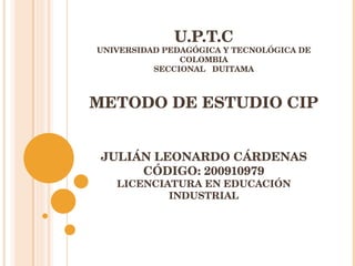 U.P.T.C UNIVERSIDAD PEDAGÓGICA Y TECNOLÓGICA DE COLOMBIA SECCIONAL  DUITAMA METODO DE ESTUDIO CIP JULIÁN LEONARDO CÁRDENAS CÓDIGO: 200910979 LICENCIATURA EN EDUCACIÓN INDUSTRIAL 