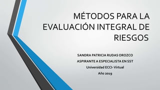 MÉTODOS PARA LA
EVALUACIÓN INTEGRAL DE
RIESGOS
SANDRA PATRICIA RUDAS OROZCO
ASPIRANTE A ESPECIALISTA EN SST
Universidad ECCI-Virtual
Año 2019
 