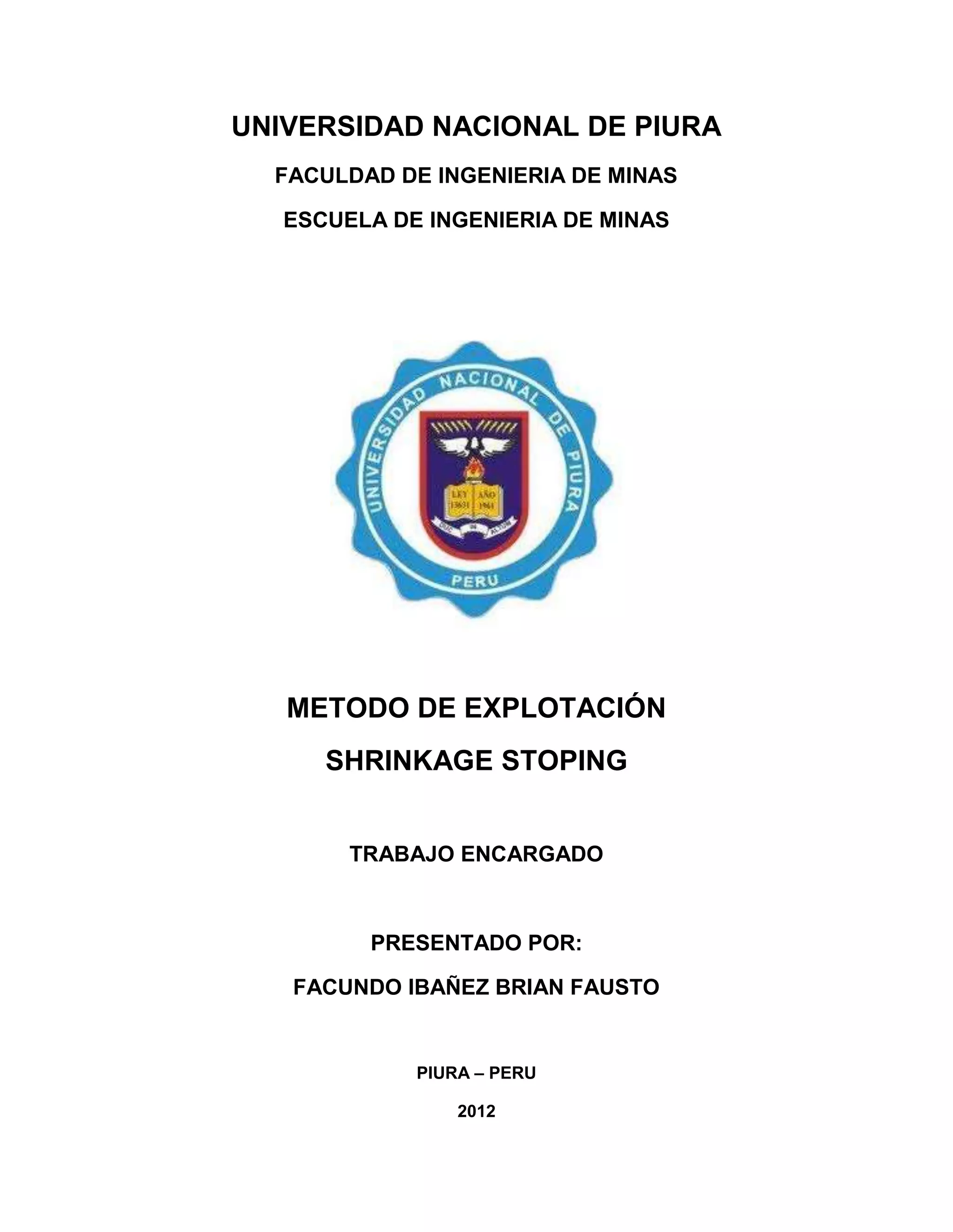 UNIVERSIDAD NACIONAL DE PIURA
FACULDAD DE INGENIERIA DE MINAS
ESCUELA DE INGENIERIA DE MINAS
METODO DE EXPLOTACIÓN
SHRINKAGE STOPING
TRABAJO ENCARGADO
PRESENTADO POR:
FACUNDO IBAÑEZ BRIAN FAUSTO
PIURA – PERU
2012
 