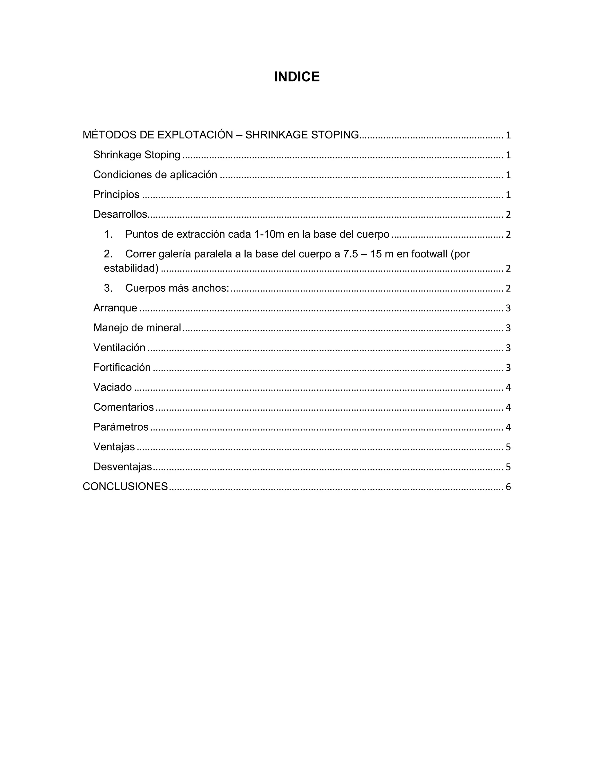 INDICE
MÉTODOS DE EXPLOTACIÓN – SHRINKAGE STOPING...................................................... 1
Shrinkage Stoping ........................................................................................................................ 1
Condiciones de aplicación .......................................................................................................... 1
Principios ....................................................................................................................................... 1
Desarrollos..................................................................................................................................... 2
1. Puntos de extracción cada 1-10m en la base del cuerpo .......................................... 2
2. Correr galería paralela a la base del cuerpo a 7.5 – 15 m en footwall (por
estabilidad) ................................................................................................................................ 2
3. Cuerpos más anchos:...................................................................................................... 2
Arranque ........................................................................................................................................ 3
Manejo de mineral........................................................................................................................ 3
Ventilación ..................................................................................................................................... 3
Fortificación ................................................................................................................................... 3
Vaciado .......................................................................................................................................... 4
Comentarios.................................................................................................................................. 4
Parámetros.................................................................................................................................... 4
Ventajas ......................................................................................................................................... 5
Desventajas................................................................................................................................... 5
CONCLUSIONES............................................................................................................................. 6
 