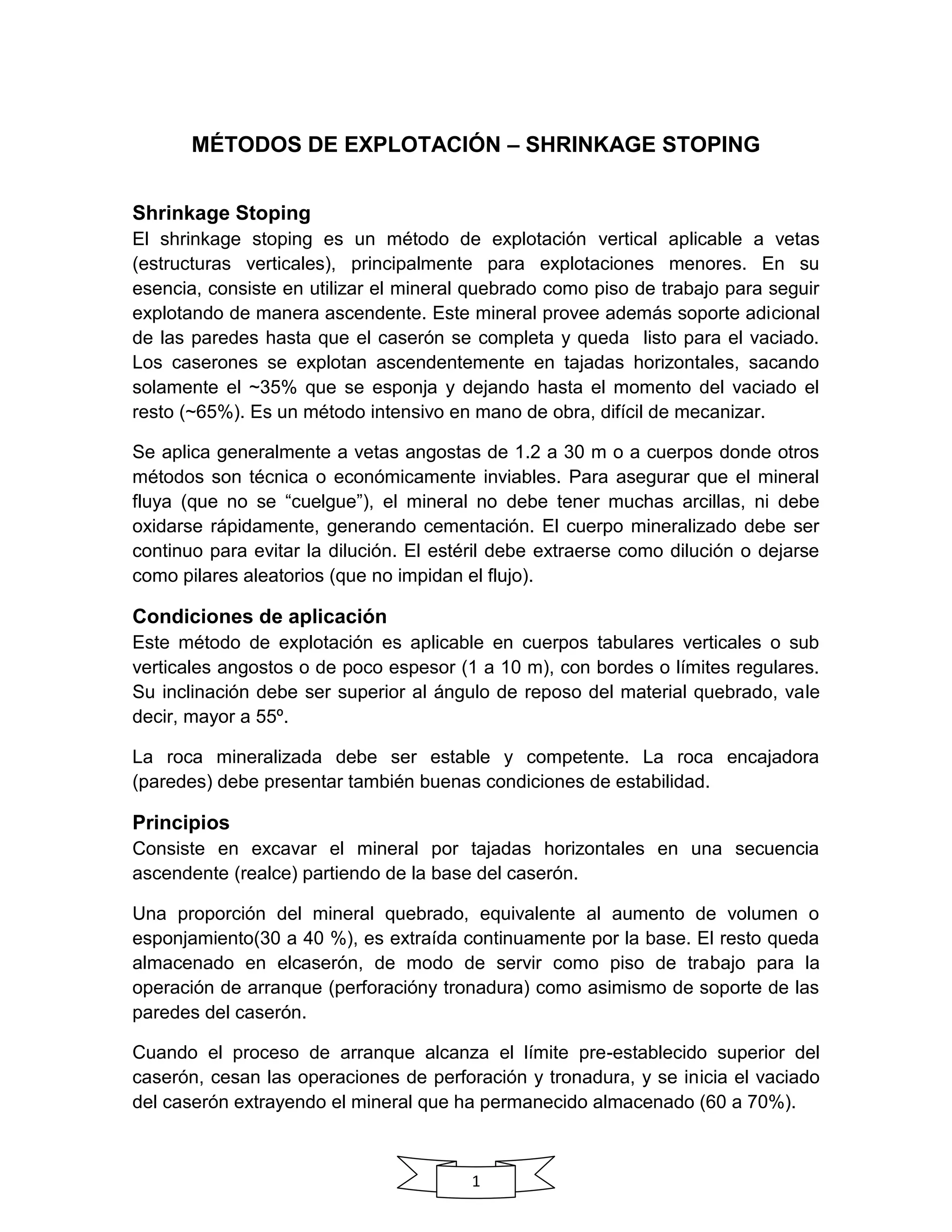 1
MÉTODOS DE EXPLOTACIÓN – SHRINKAGE STOPING
Shrinkage Stoping
El shrinkage stoping es un método de explotación vertical aplicable a vetas
(estructuras verticales), principalmente para explotaciones menores. En su
esencia, consiste en utilizar el mineral quebrado como piso de trabajo para seguir
explotando de manera ascendente. Este mineral provee además soporte adicional
de las paredes hasta que el caserón se completa y queda listo para el vaciado.
Los caserones se explotan ascendentemente en tajadas horizontales, sacando
solamente el ~35% que se esponja y dejando hasta el momento del vaciado el
resto (~65%). Es un método intensivo en mano de obra, difícil de mecanizar.
Se aplica generalmente a vetas angostas de 1.2 a 30 m o a cuerpos donde otros
métodos son técnica o económicamente inviables. Para asegurar que el mineral
fluya (que no se “cuelgue”), el mineral no debe tener muchas arcillas, ni debe
oxidarse rápidamente, generando cementación. El cuerpo mineralizado debe ser
continuo para evitar la dilución. El estéril debe extraerse como dilución o dejarse
como pilares aleatorios (que no impidan el flujo).
Condiciones de aplicación
Este método de explotación es aplicable en cuerpos tabulares verticales o sub
verticales angostos o de poco espesor (1 a 10 m), con bordes o límites regulares.
Su inclinación debe ser superior al ángulo de reposo del material quebrado, vale
decir, mayor a 55º.
La roca mineralizada debe ser estable y competente. La roca encajadora
(paredes) debe presentar también buenas condiciones de estabilidad.
Principios
Consiste en excavar el mineral por tajadas horizontales en una secuencia
ascendente (realce) partiendo de la base del caserón.
Una proporción del mineral quebrado, equivalente al aumento de volumen o
esponjamiento(30 a 40 %), es extraída continuamente por la base. El resto queda
almacenado en elcaserón, de modo de servir como piso de trabajo para la
operación de arranque (perforacióny tronadura) como asimismo de soporte de las
paredes del caserón.
Cuando el proceso de arranque alcanza el límite pre-establecido superior del
caserón, cesan las operaciones de perforación y tronadura, y se inicia el vaciado
del caserón extrayendo el mineral que ha permanecido almacenado (60 a 70%).
 