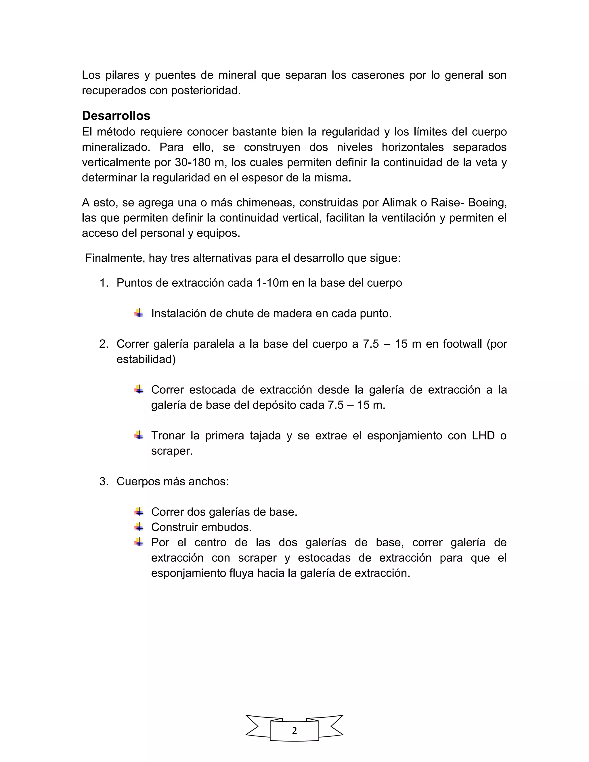 2
Los pilares y puentes de mineral que separan los caserones por lo general son
recuperados con posterioridad.
Desarrollos
El método requiere conocer bastante bien la regularidad y los límites del cuerpo
mineralizado. Para ello, se construyen dos niveles horizontales separados
verticalmente por 30-180 m, los cuales permiten definir la continuidad de la veta y
determinar la regularidad en el espesor de la misma.
A esto, se agrega una o más chimeneas, construidas por Alimak o Raise- Boeing,
las que permiten definir la continuidad vertical, facilitan la ventilación y permiten el
acceso del personal y equipos.
Finalmente, hay tres alternativas para el desarrollo que sigue:
1. Puntos de extracción cada 1-10m en la base del cuerpo
Instalación de chute de madera en cada punto.
2. Correr galería paralela a la base del cuerpo a 7.5 – 15 m en footwall (por
estabilidad)
Correr estocada de extracción desde la galería de extracción a la
galería de base del depósito cada 7.5 – 15 m.
Tronar la primera tajada y se extrae el esponjamiento con LHD o
scraper.
3. Cuerpos más anchos:
Correr dos galerías de base.
Construir embudos.
Por el centro de las dos galerías de base, correr galería de
extracción con scraper y estocadas de extracción para que el
esponjamiento fluya hacia la galería de extracción.
 