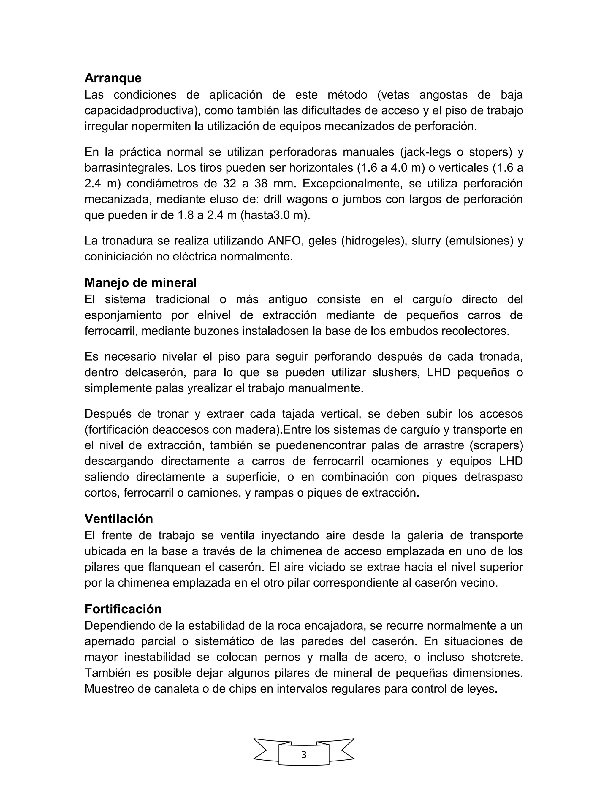 3
Arranque
Las condiciones de aplicación de este método (vetas angostas de baja
capacidadproductiva), como también las dificultades de acceso y el piso de trabajo
irregular nopermiten la utilización de equipos mecanizados de perforación.
En la práctica normal se utilizan perforadoras manuales (jack-legs o stopers) y
barrasintegrales. Los tiros pueden ser horizontales (1.6 a 4.0 m) o verticales (1.6 a
2.4 m) condiámetros de 32 a 38 mm. Excepcionalmente, se utiliza perforación
mecanizada, mediante eluso de: drill wagons o jumbos con largos de perforación
que pueden ir de 1.8 a 2.4 m (hasta3.0 m).
La tronadura se realiza utilizando ANFO, geles (hidrogeles), slurry (emulsiones) y
coniniciación no eléctrica normalmente.
Manejo de mineral
El sistema tradicional o más antiguo consiste en el carguío directo del
esponjamiento por elnivel de extracción mediante de pequeños carros de
ferrocarril, mediante buzones instaladosen la base de los embudos recolectores.
Es necesario nivelar el piso para seguir perforando después de cada tronada,
dentro delcaserón, para lo que se pueden utilizar slushers, LHD pequeños o
simplemente palas yrealizar el trabajo manualmente.
Después de tronar y extraer cada tajada vertical, se deben subir los accesos
(fortificación deaccesos con madera).Entre los sistemas de carguío y transporte en
el nivel de extracción, también se puedenencontrar palas de arrastre (scrapers)
descargando directamente a carros de ferrocarril ocamiones y equipos LHD
saliendo directamente a superficie, o en combinación con piques detraspaso
cortos, ferrocarril o camiones, y rampas o piques de extracción.
Ventilación
El frente de trabajo se ventila inyectando aire desde la galería de transporte
ubicada en la base a través de la chimenea de acceso emplazada en uno de los
pilares que flanquean el caserón. El aire viciado se extrae hacia el nivel superior
por la chimenea emplazada en el otro pilar correspondiente al caserón vecino.
Fortificación
Dependiendo de la estabilidad de la roca encajadora, se recurre normalmente a un
apernado parcial o sistemático de las paredes del caserón. En situaciones de
mayor inestabilidad se colocan pernos y malla de acero, o incluso shotcrete.
También es posible dejar algunos pilares de mineral de pequeñas dimensiones.
Muestreo de canaleta o de chips en intervalos regulares para control de leyes.
 