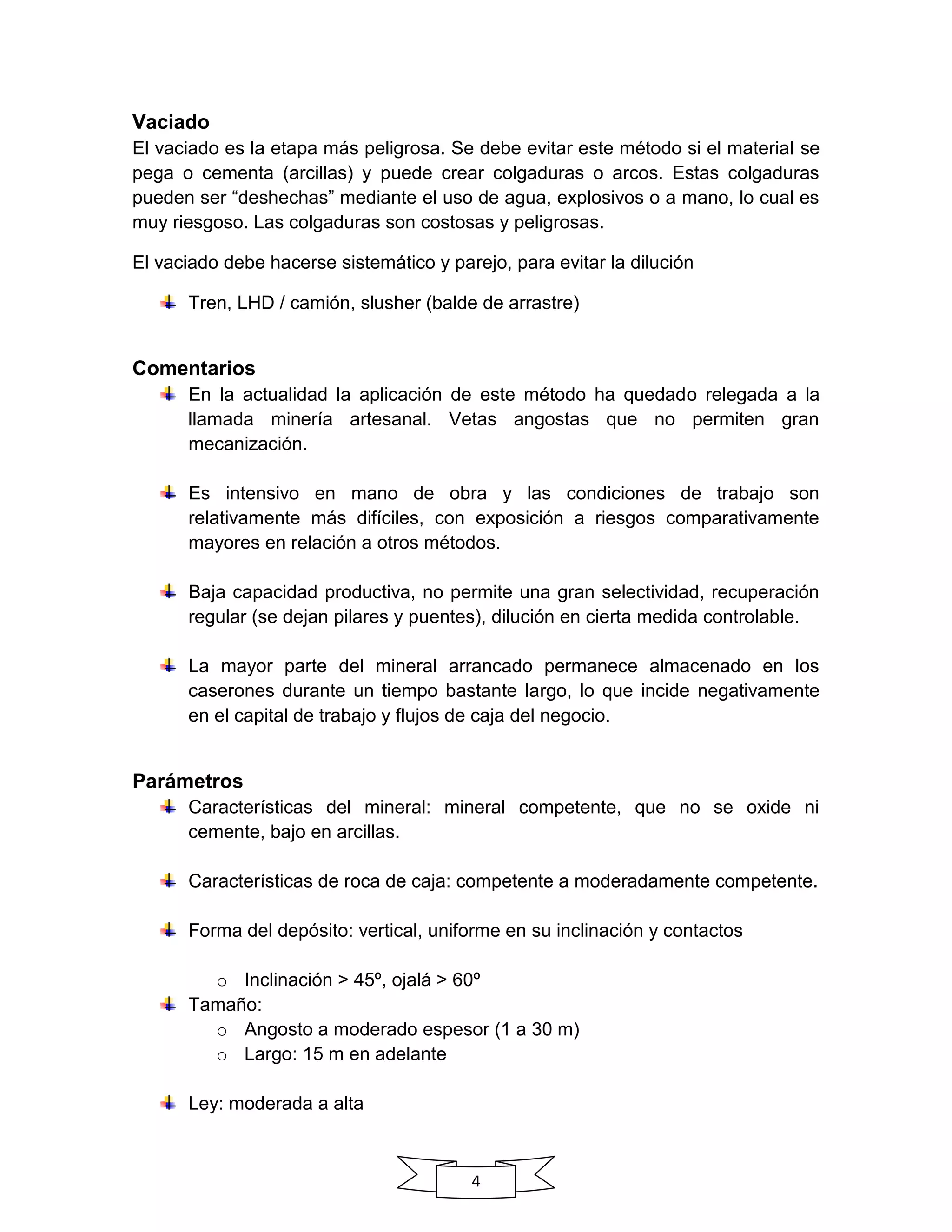 4
Vaciado
El vaciado es la etapa más peligrosa. Se debe evitar este método si el material se
pega o cementa (arcillas) y puede crear colgaduras o arcos. Estas colgaduras
pueden ser “deshechas” mediante el uso de agua, explosivos o a mano, lo cual es
muy riesgoso. Las colgaduras son costosas y peligrosas.
El vaciado debe hacerse sistemático y parejo, para evitar la dilución
Tren, LHD / camión, slusher (balde de arrastre)
Comentarios
En la actualidad la aplicación de este método ha quedado relegada a la
llamada minería artesanal. Vetas angostas que no permiten gran
mecanización.
Es intensivo en mano de obra y las condiciones de trabajo son
relativamente más difíciles, con exposición a riesgos comparativamente
mayores en relación a otros métodos.
Baja capacidad productiva, no permite una gran selectividad, recuperación
regular (se dejan pilares y puentes), dilución en cierta medida controlable.
La mayor parte del mineral arrancado permanece almacenado en los
caserones durante un tiempo bastante largo, lo que incide negativamente
en el capital de trabajo y flujos de caja del negocio.
Parámetros
Características del mineral: mineral competente, que no se oxide ni
cemente, bajo en arcillas.
Características de roca de caja: competente a moderadamente competente.
Forma del depósito: vertical, uniforme en su inclinación y contactos
o Inclinación > 45º, ojalá > 60º
Tamaño:
o Angosto a moderado espesor (1 a 30 m)
o Largo: 15 m en adelante
Ley: moderada a alta
 