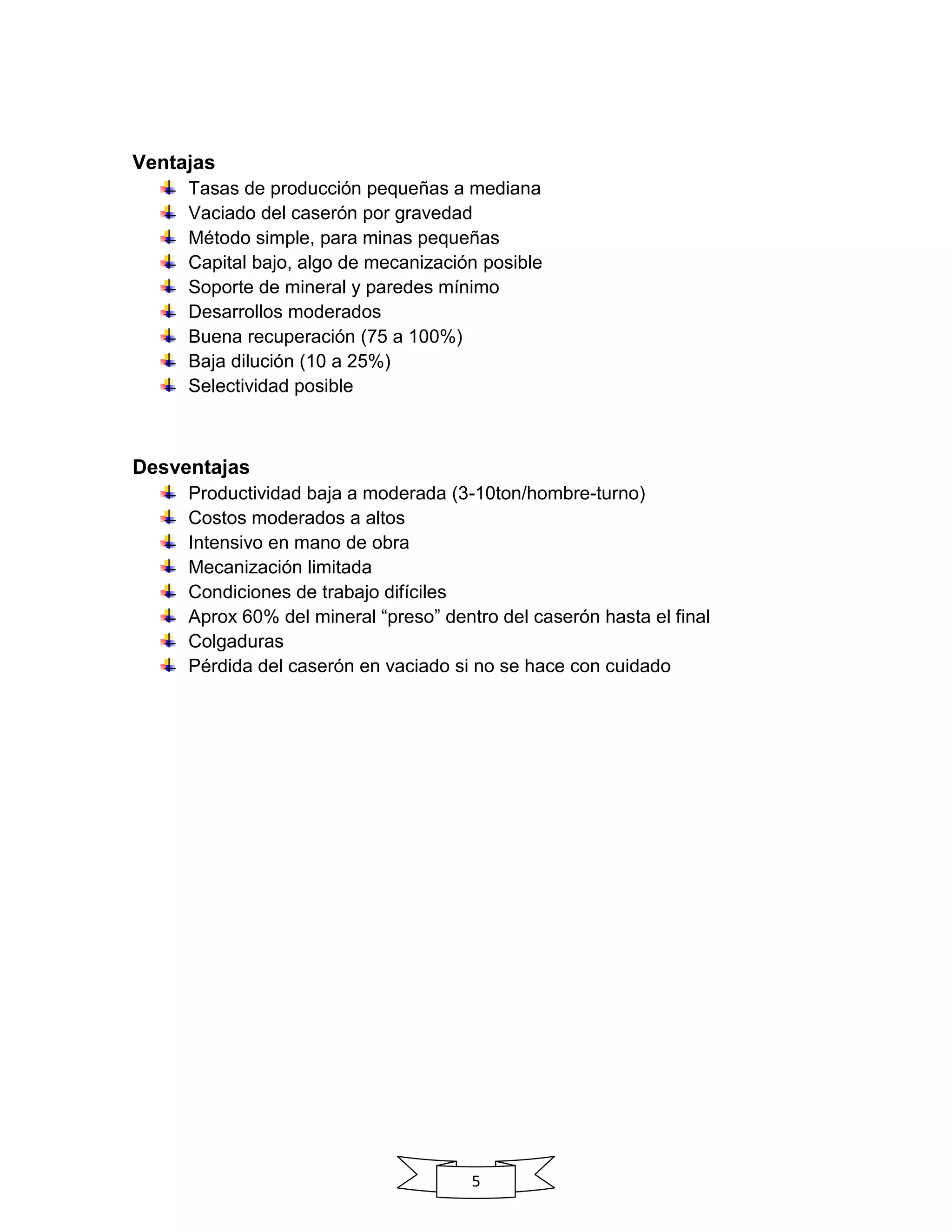 5
Ventajas
Tasas de producción pequeñas a mediana
Vaciado del caserón por gravedad
Método simple, para minas pequeñas
Capital bajo, algo de mecanización posible
Soporte de mineral y paredes mínimo
Desarrollos moderados
Buena recuperación (75 a 100%)
Baja dilución (10 a 25%)
Selectividad posible
Desventajas
Productividad baja a moderada (3-10ton/hombre-turno)
Costos moderados a altos
Intensivo en mano de obra
Mecanización limitada
Condiciones de trabajo difíciles
Aprox 60% del mineral “preso” dentro del caserón hasta el final
Colgaduras
Pérdida del caserón en vaciado si no se hace con cuidado
 