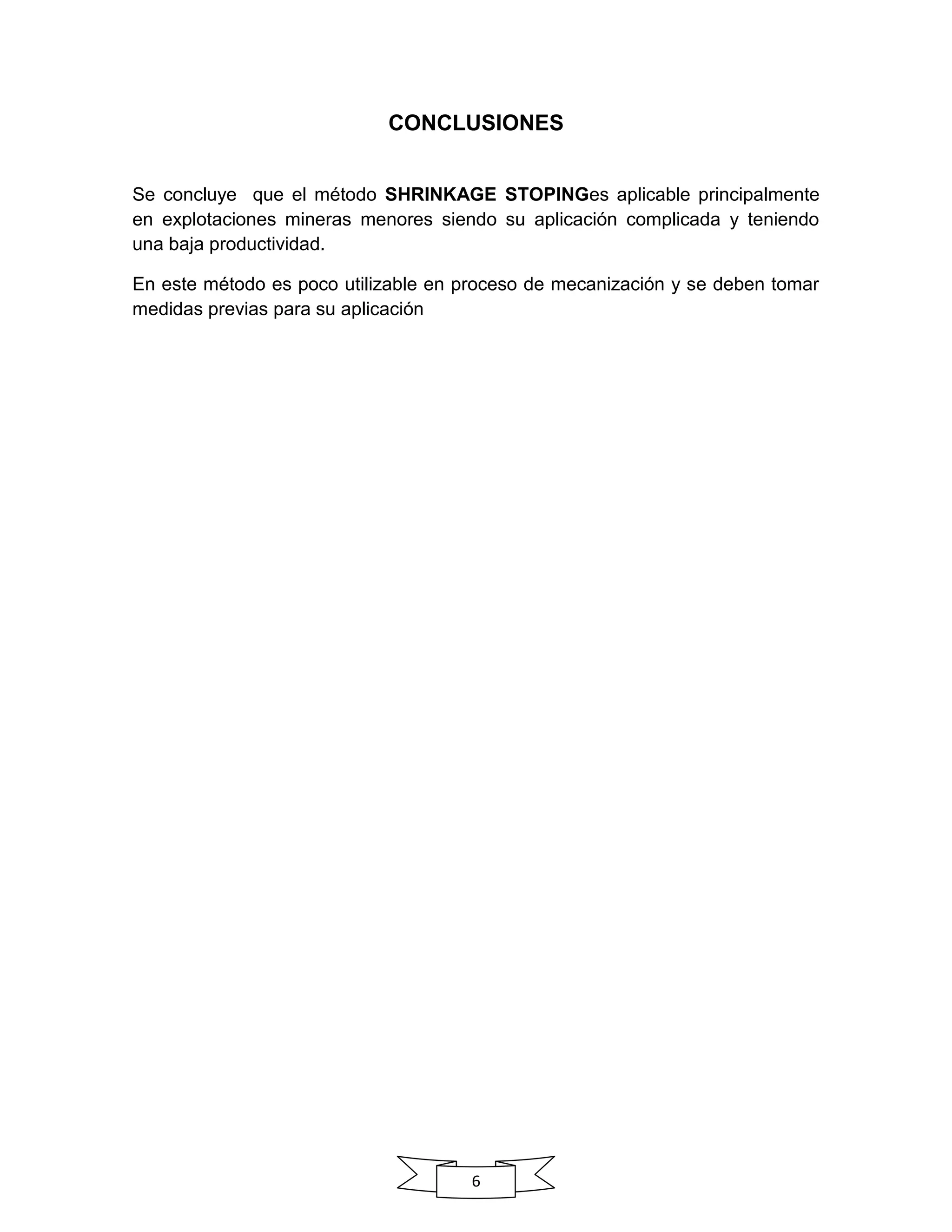 6
CONCLUSIONES
Se concluye que el método SHRINKAGE STOPINGes aplicable principalmente
en explotaciones mineras menores siendo su aplicación complicada y teniendo
una baja productividad.
En este método es poco utilizable en proceso de mecanización y se deben tomar
medidas previas para su aplicación
 
