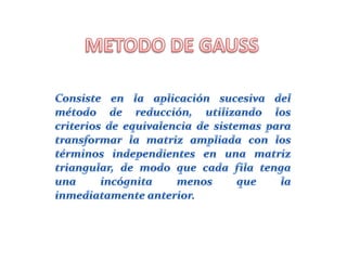 METODO DE GAUSSConsiste en la aplicación sucesiva del método de reducción, utilizando los criterios de equivalencia de sistemas para transformar la matriz ampliada con los términos independientes en una matriz triangular, de modo que cada fila tenga una incógnita menos que la inmediatamente anterior.