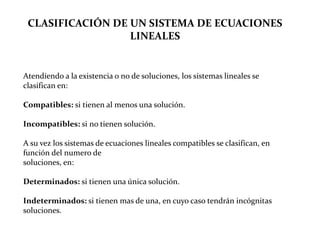 CLASIFICACIÓN DE UN SISTEMA DE ECUACIONES LINEALESAtendiendo a la existencia o no de soluciones, los sistemas lineales se clasifican en:Compatibles: si tienen al menos una solución.Incompatibles: si no tienen solución.A su vez los sistemas de ecuaciones lineales compatibles se clasifican, en función del numero desoluciones, en:Determinados: si tienen una única solución.Indeterminados: si tienen mas de una, en cuyo caso tendrán incógnitas soluciones.