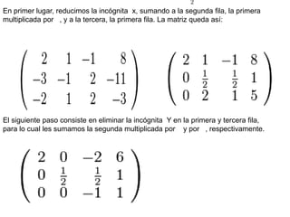 En primer lugar, reducimos la incógnitax, sumando a la segunda fila, la primera multiplicada por   , y a la tercera, la primera fila. La matriz queda así:El siguiente paso consiste en eliminar la incógnita  Y en la primera y tercera fila, para lo cual les sumamos la segunda multiplicada por    y por   , respectivamente.