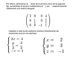 Por último, eliminamos la   , tanto de la primera como de la segunda fila, sumándoles la tercera multiplicada por    y por   , respectivamente: Obteniendo una matriz triangularLlegados a este punto podemos resolver directamente las ecuaciones que se nos plantean:
