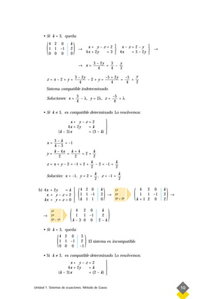 • Si k = 3, queda:


        (   4 2 0
            1 1 –1
            0 0 0
                        k
                        2
                        0
                            )   →
                                          x+ y–z=2  x–z=2–y 
                                         4x + 2y
                                                     
                                                 = 3  4x
                                                                    →
                                                          = 3 – 2y 

                                               3 – 2y   3   y
                                → x=                  =   –
                                                  4     4   2

                            3 – 2y       –5 + 2y   –5   y
        z=x–2+y=                   –2+y=         =    +
                               4            4       4   2
        Sistema compatible indeterminado.
                                3                  –5
        Soluciones: x =           – λ, y = 2λ, z =    +λ
                                4                   4

      • Si k ≠ 3, es compatible determinado. Lo resolvemos:

                        x+ y – z = 2       
                                           
                       4x + 2y   =k        
                 (k – 3)x        = (3 – k) 
                                           
            3–k
        x=         = –1
            k–3
            k – 4x    k+4          k
        y=          =       =2+
               2        2          2
                                 k              k
        z = x + y – 2 = –1 + 2 +     – 2 = –1 +
                                 2              2
                                                k            k
        Solución: x = –1, y = 2 +                 , z = –1 +
                                                2            2

   b) 4x + 2y    =k 
       x + y–z=2 
                     
      kx + y + z = 0 
                     
                                (   4 2 0
                                    1 1 –1
                                    k 1 1
                                                   k
                                                   2
                                                   0
                                                       )   →
                                                               1-
                                                                ª
                                                               2-
                                                                ª
                                                               3- + 2-
                                                                ª    -
                                                                     ª
                                                                         (    4 2 0
                                                                              1 1 –1
                                                                             k+1 2 0
                                                                                       k
                                                                                       2
                                                                                       2
                                                                                           )   →




      →
            1-
             ª
            2-
             ª
            3- – 1-
             ª    ª
                        (    4 2 0
                             1 1 –1
                            k–3 0 0
                                                   k
                                                   2
                                                  2–k
                                                           )
      • Si k = 3, queda:


                (   4 2 0
                    1 1 –1
                    0 0 0
                                     3
                                     2
                                    –1
                                         )   El sistema es incompatible.


      • Si k ≠ 3, es compatible determinado. Lo resolvemos:
                        x+ y – z = 2       
                                           
                       4x + 2y   =k        
                 (k – 3)x        = (2 – k) 
                                           


Unidad 1. Sistemas de ecuaciones. Método de Gauss                                                  10
 