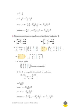 2–k
        x=
             k–3

             k – 4x    2
        y=          = k +k–8
                2       2k – 6

                             2–k    2               2
        z=x+y–2=                 + k + k – 8 – 2 = k – 5k + 8
                             k–3    2(k – 3)          2k – 6

                         2–k        2               2
        Solución: x =        , y = k + k – 8 , z = k – 5k + 8
                         k–3         2k – 6           2k – 6


2. Discute estos sistemas de ecuaciones en función del parámetro k:

       kx + y – z = 8                                               x+ y+ z=1
                                                                    
   a)  x + y + z = 0                                             b)       y + kz = 1
       2x                                                            x + 2y
              +z=k                                                               =k

   a) kx + y – z = 8
       x+y+z=0
      2x     +z=k
                         
                         
                         
                         
                         
                                 (   k 1 –1
                                     1 1 1
                                     2 0 1
                                                      8
                                                      0
                                                      k
                                                          )   →
                                                                  1- – 2-
                                                                   ª
                                                                  2-
                                                                   ª
                                                                  3-
                                                                   ª
                                                                        -
                                                                        ª

                                                                             (   k – 1 0 –2
                                                                                   1
                                                                                   2
                                                                                       1 1
                                                                                       0 1
                                                                                              8
                                                                                              0
                                                                                              k
                                                                                                  )   →




      →
           1- + 2 · 3-
            ª
           2-
            ª
           3-
            ª
                     ª

                             (   k+3 0
                                  1
                                  2
                                     1
                                     0
                                                  0
                                                  1
                                                  1
                                                          8 + 2k

                                                            k
                                                             0
                                                                   )
      • Si k = –3, queda:


               (   0 0 0
                   1 1 1
                   2 0 1
                                     2
                                     0
                                     –3
                                          )   Sistema incompatible.



      • Si k ≠ –3, es compatible determinado. Lo resolvemos:

               (k + 3)x    = 8 + 2k 
                                    
                      x+y+z=0       
                     2x  +z=k       
                                    

             8 + 2k
        x=
              k+3
                      2
        z = k – 2x = k – k – 16
                        k+3
                       2
        y = –x – z = –k – k + 8
                       (k + 3)

                         8 + 2k         2               2
        Solución: x =           , y = –k – k + 8 , z = k – k – 16
                          k+3           (k + 3)           k+3


Unidad 1. Sistemas de ecuaciones. Método de Gauss                                                         11
 