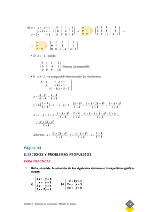 b) x + y + z = 1
            y + kz = 1
       x + 2y      =k
                            
                            
                            
                            
                            
                                (   1 1 1
                                    0 1 k
                                    1 2 0
                                                   1
                                                   1
                                                   k
                                                       )   →
                                                               1-
                                                                ª
                                                               2-
                                                                ª
                                                               3- – 1-
                                                                ª    -
                                                                     ª
                                                                         (   1 1 1
                                                                             0 1 k
                                                                             0 1 –1
                                                                                       1
                                                                                       1
                                                                                      k–1
                                                                                            )   →




      →
           1-
            ª
           2-
            ª
           3- – 2-
            ª    ª
                        (   1 1
                            0 1
                                  1
                                  k
                            0 0 –1 – k
                                                   1
                                                   1
                                                  k–2
                                                           )
      • Si k = –1, queda:



               (   1 1 1
                   0 1 –1
                   0 0 0
                                     1
                                     1
                                    –3
                                         )   Sistema incompatible.


      • Si k ≠ –1, es compatible determinado. Lo resolvemos:
               x+y          + z=1        
                                         
                 y          + kz = 1     
                       (–1 – k)z = k – 2 
                                         
              k–2     2–k
        z=          =
             –1 – k   1+k

        y+k    (1 + k ) = 1
                2–
                    k
                                                    2                2
                                    → y = 1 – 2k – k = 1 + k – 2k + k = 1 – k + k
                                               1+k          1+k           1+k
                                                                                  2



                                    2  2–k            2
        x = 1 – y – z = 1 –1 – k + k –     = 1+k–1+k–k –2+k =
                             1+k       1+k        1+k
                        2
          = –2 + 3k – k
               1+k

                                 2               2      2–k
        Solución: x = –2 + 3k – k , y = 1 – k + k , z =
                         1+k              1+k           1+k


Página 44
EJERCICIOS Y PROBLEMAS PROPUESTOS
PARA PRACTICAR

1     Halla, si existe, la solución de los siguientes sistemas e interprétalos gráfica-
      mente:

          3x + y = 2
                                            x + 2y = 1
          x– y=1                           
      a)                                b)  2x – y = 3
          5x – y = 4                        5x + y = 8
          2x + 2y = 1                      
         



Unidad 1. Sistemas de ecuaciones. Método de Gauss                                                   12
 