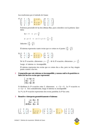 Los resolvemos por el método de Gauss:



           ( )                                         (               )
      a) 3 1           2             1- – 3 · 2-
                                      ª        ª           0 4    –1
         1 –1          1             2-
                                      ª                    1 –1    1
                               →     3- – 5 · 2-
                                      ª        ª
         5 –1          4                                   0 4    –1
         2 2           1             4- – 2 · 2-
                                      ª        ª           0 4    –1
           Podemos prescindir de las dos últimas filas, pues coinciden con la primera. Que-
           daría:
                                             –1
                4y = –1 → y =
                                              4
                                                             1   3
                x–y=1 → x=1+y=1–                               =
                                                             4   4

           Solución:   ( 3 , –1 )
                         4 4

           El sistema representa cuatro rectas que se cortan en el punto                 ( 3 , –1 ).
                                                                                           4 4


           (
      b) 1 2
         2 –1
         5 1
                       1
                       3
                       8
                           )   →
                                     1-
                                      ª
                                     2- – 2 · 1-
                                      ª
                                      ª
                                               ª
                                     3- – 5 · 1-
                                               -
                                               ª       (   1 2
                                                           0 –5
                                                           0 –9
                                                                  1
                                                                  1
                                                                  3
                                                                      )
                                                             –1                                    –1
           De la 2- ecuación, obtenemos y =
                  ª                                             ; de la 3- ecuación, obtenemos y =
                                                                         ª                            .
                                                              5                                     3
           Luego, el sistema es incompatible.
           El sistema representa tres rectas que se cortan dos a dos, pero no hay ningún
           punto común a las tres.

2     Comprueba que este sistema es incompatible y razona cuál es la posición re-
      lativa de las tres rectas que representa:
                 x + 2y = 5
                
                 3x – y = 1
                 2x + 4y = 0
                
      Si dividimos la 3- ecuación entre 2, obtenemos: x + 2y = 0. La 1- ecuación es
                       ª                                                 ª
      x + 2y = 5. Son contradictorias, luego el sistema es incompatible.
      La 1- y la 3- ecuación representan dos rectas paralelas; la 2- las corta.
          ª       ª                                                ª

3     Resuelve e interpreta geométricamente el sistema:
                     –x + 2y = 0
                
                     2x + y = –1
                 (3/2)x – 3y = 0
                



      (   –1 2 0
           2 1 –1
          3/2 –3 0
                       )   →
                                   1-
                                    ª
                                   2- + 2 · 1-
                                    ª
                                   (2/3) · 3-
                                            ª
                                              ª
                                                   (   –1 2 0
                                                        0 5 –1
                                                        1 –2 0
                                                                  )    →
                                                                           1-
                                                                            ª
                                                                           2-
                                                                            ª
                                                                           3- + 1-
                                                                            ª    ª   (   –1 2 0
                                                                                          0 5 –1
                                                                                          0 0 0
                                                                                                       )
Unidad 1. Sistemas de ecuaciones. Método de Gauss                                                          13
 