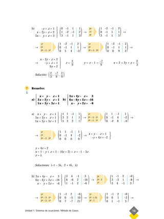 b)        –y + z = 1 
                           
            x – 2y – z = 2 
           3x – y + z = 3 
                                   (   0 –1 1
                                       1 –2 –1
                                       3 –1 1
                                                          1
                                                          2
                                                          3
                                                               )   →
                                                                             2-
                                                                              ª
                                                                             1-
                                                                              ª
                                                                             3-
                                                                              ª
                                                                                         (   1 –2 –1
                                                                                             0 –1 1
                                                                                             3 –1 1
                                                                                                               2
                                                                                                               1
                                                                                                               3
                                                                                                                   )   →




           →
               1-
                ª
               2-
                ª
               3- – 3 · 1-
                ª        ª
                               (   1 –2 –1
                                   0 –1 1
                                   0 5 4
                                                         1
                                                          2

                                                         –3
                                                              )    →
                                                                         1-
                                                                          ª
                                                                         2-
                                                                          ª
                                                                         3- + 5 · 2-
                                                                          ª        ª
                                                                                                   (   1 –2 –1
                                                                                                       0 –1 1
                                                                                                       0 0 9
                                                                                                                       2
                                                                                                                       1
                                                                                                                       2
                                                                                                                           )    →



               x – 2y – z = 2 
                                                    2                                   –7                                              2
           →       –y + z = 1                  z=                 y=z–1=                                   x = 2 + 2y + z =
                       9z = 2 
                                                     9                                    9                                              3
                              

           Solución:   ( 2 , –7 , 2 )
                         3 9 9


7     Resuelve:
S
          x+ y– z=1                           3x + 4y – z = 3
                                             
      a)  3x + 2y + z = 1                 b)  6x – 6y + 2z = –16
          5x + 3y + 3z = 1                    x – y + 2z = –6
                                             


      a) x + y – z = 1 
        3x + 2y + z = 1 
                         
        5x + 3y + 3z = 1 
                         
                                       (   1 1 –1
                                           3 2 1
                                           5 3 3
                                                          1
                                                          1
                                                          1
                                                              )    →
                                                                         1-
                                                                          ª
                                                                         2- – 3 · 1-
                                                                          ª        ª
                                                                         3- – 5 · 1-
                                                                          ª        ª
                                                                                               (   1 1 –1
                                                                                                   0 –1 4
                                                                                                   0 –2 8
                                                                                                                        1
                                                                                                                       –2
                                                                                                                       –4
                                                                                                                            )   →




           →
               1-
                ª
               2-
                ª
               3- – 2 · 2-
                ª        ª
                               (   1 1 –1
                                   0 –1 4
                                   0 0 0
                                                          1
                                                         –2
                                                          0
                                                              )    →
                                                                         x+y– z=1 
                                                                                       
                                                                          –y + 4z = –2 


           y = 4z + 2
           x = 1 – y + z = 1 – (4z + 2) + z = –1 – 3z
           z=λ


           Soluciones: (–1 – 3λ, 2 + 4λ, λ)


      b) 3x + 4y – z = 3 
                            
         6x – 6y + 2z = –16 
          x – y + 2z = –6  
                                            (   3 4 –1
                                                6 –6 2
                                                1 –1 2
                                                                     3
                                                                   –16
                                                                    –6
                                                                         )     →
                                                                                     3-
                                                                                      ª
                                                                                     2- : 2
                                                                                      ª
                                                                                     1-
                                                                                      ª
                                                                                                        (   1 –1 2
                                                                                                            3 –3 1
                                                                                                            3 4 –1
                                                                                                                                –6
                                                                                                                                –8
                                                                                                                                3
                                                                                                                                     )   →




           →
               1-
                ª
               2- – 3 · 1-
                ª        ª
               3- – 3 · 1-
                ª        ª
                               (   1 –1 2
                                   0 0 –5
                                   0 7 –7
                                                         –6
                                                         10
                                                         21
                                                              )    →
                                                                             1-
                                                                              ª
                                                                             2- : (–5)
                                                                              ª
                                                                             3- : 7
                                                                              ª
                                                                                               (   1 –1 2
                                                                                                   0 0 1
                                                                                                   0 1 –1
                                                                                                                       –6
                                                                                                                       –2
                                                                                                                       3
                                                                                                                            )   →



Unidad 1. Sistemas de ecuaciones. Método de Gauss                                                                                16
 