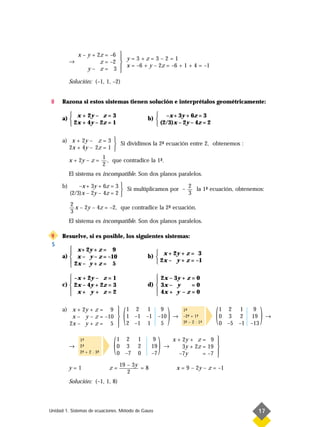 x – y + 2z = –6 
                                y=3+z=3–2=1
           →            z = –2 
                   y– z= 3 
                                 x = –6 + y – 2z = –6 + 1 + 4 = –1
                               
           Solución: (–1, 1, –2)


8     Razona si estos sistemas tienen solución e interprétalos geométricamente:

          x + 2y – z = 3                         –x + 3y + 6z = 3
      a)                                     b) 
          2x + 4y – 2z = 1                       (2/3)x – 2y – 4z = 2

      a) x + 2y – z = 3  Si dividimos la 2- ecuación entre 2, obtenemos :
                                          ª
        2x + 4y – 2z = 1 
                     1
        x + 2y – z = , que contradice la 1- .
                                          ª
                     2
           El sistema es incompatible. Son dos planos paralelos.

      b)       –x + 3y + 6z = 3                         2
                                 Si multiplicamos por – 3 la 1- ecuación, obtenemos:
                                                               ª
           (2/3)x – 2y – 4z = 2 
           2
             x – 2y – 4z = –2, que contradice la 2- ecuación.
                                                  ª
           3
           El sistema es incompatible. Son dos planos paralelos.

9     Resuelve, si es posible, los siguientes sistemas:
S
          x+ 2y + z = 9
                                                 x + 2y + z = 3
      a)  x – y – z = –10                    b) 
          2x – y + z = 5                         2x – y + z = –1
         

          –x + 2y – z = 1                        2x – 3y + z = 0
                                                
      c)  2x – 4y + 2z = 3                   d)  3x – y      =0
          x+ y + z=2                             4x + y – z = 0
                                                

      a) x + 2y + z = 9 

        2x – y + z = 5 
                         
         x – y – z = –10 
                         
                                   (   1 2 1
                                       1 –1 –1
                                       2 –1 1
                                                      9
                                                     –10
                                                      5
                                                           )   →
                                                                   1-
                                                                    ª
                                                                   –2- + 1-
                                                                      ª    ª
                                                                   3- – 2 · 1-
                                                                    ª        ª
                                                                                 (   1 2 1
                                                                                     0 3 2
                                                                                     0 –5 –1
                                                                                                 9
                                                                                                19
                                                                                               –13
                                                                                                     )   →




           →
               1-
                ª
               2-
                ª
               2- + 2 · 3-
                ª        ª
                              (   1 2
                                  0 3
                                  0 –7
                                          1
                                          2
                                          0
                                                 9
                                                19
                                                –7
                                                     )   →
                                                               x + 2y + z = 9 

                                                                  –7y
                                                                                
                                                                   3y + 2z = 19 
                                                                           = –7 
                                                                                
                                  19 – 3y
           y=1               z=           =8                    x = 9 – 2y – z = –1
                                     2
           Solución: (–1, 1, 8)



Unidad 1. Sistemas de ecuaciones. Método de Gauss                                                17
 