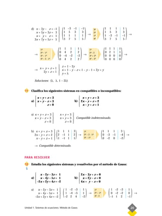 (                          )                            (                             )
      d) x     – 3y –    z    =   –1              1 –3 –1           –1                                 1 1 1                 1
                                                                                       3-
                                                                                         ª
         x     + 5y +   3z    =    3              1 5 3              3                 2-
                                                                                         ª              1 5 3                 3
                                                  1 1 1              1           →                     1 –3 –1              –1          →
         x     + y+      z    =    1                                                   1-
                                                                                         ª
        3x     + 7y +   5z    =    5              3 7 5              5                 4-
                                                                                         ª              3 7 5                5
                                       




                                       (                             )                                 (                     )
                1-
                 ª                         1 1 1                 1                1-
                                                                                   ª                       1   1     1   1
                2- – 1ª
                 ª                         0 4 2                 2                2- : 2
                                                                                   ª                       0   2     1   1
           →    3- – 1ª
                 ª                         0 –4 –2              –2       →        3- + 2ª
                                                                                   ª                       0   0     0   0       →
                4- – 3 · 1ª
                 ª                         0 4 2                 2                4- – 2ª
                                                                                   ª                       0   0     0   0

                             z = 1 – 2y
               x+ y+z=1 
           →                 x = 1 – y – z = 1 – y – 1 + 2y = y
                 2y + z = 1 
                             y=λ

           Soluciones: (λ, λ, 1 – 2λ)


11    Clasifica los siguientes sistemas en compatibles o incompatibles:

         x+y+z=3                                            x+y+z=3
                                                           
      a)  x + y – z = 3                                 b)  2x – y + z = 2
                                                            x–y+z=1
                  z=0                                      


      a) x + y + z = 3                    x+y=3 
                                                    
         x+y–z=3                          x + y = 3  Compatible indeterminado.
                 z=0                          z=0 
                                                    


      b) x + y + z = 3  1 1 1
                       
        2x – y + z = 2  2 –1 1
         x – y + z = 1  1 –1 1
                       
                                   (                    3
                                                        2
                                                        1
                                                            )   →
                                                                          1-
                                                                           ª
                                                                          2- – 2 · 1-
                                                                           ª
                                                                          3- – 1-
                                                                           ª    ª
                                                                                    ª
                                                                                                   (   1 1 1
                                                                                                       0 –3 –1
                                                                                                       0 –2 0
                                                                                                                          3
                                                                                                                         –4
                                                                                                                         –2
                                                                                                                                 )   →


           → Compatible determinado.



PARA RESOLVER

12    Estudia los siguientes sistemas y resuélvelos por el método de Gauss:
 S
          x – 2y – 3z = 1                                   2x – 3y + z = 0
                                                           
      a)  x – 4y – 5z = 1                               b)  x + 2y – z = 0
          –2x + 2y + 4z = –2                                4x + y – z = 0
                                                           

      a)     x – 2y – 3z = 1
             x – 4y – 5z = 1
           –2x + 2y + 4z = –2
                                           
                                           
                                           
                                           
                                           
                                               (    1 –2 –3
                                                    1 –4 –5
                                                   –2 2 4
                                                                          1
                                                                          1
                                                                         –2
                                                                              )   →
                                                                                        1-
                                                                                         ª
                                                                                        2- – 1-
                                                                                         ª
                                                                                        3- : 2
                                                                                         ª
                                                                                               ª
                                                                                                               (    1 –2 –3
                                                                                                                    0 –2 –2
                                                                                                                   –1 1 2
                                                                                                                                          1
                                                                                                                                          0
                                                                                                                                         –1
                                                                                                                                              )   →



Unidad 1. Sistemas de ecuaciones. Método de Gauss                                                                                         20
 