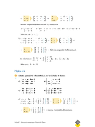 →
              1-
               ª
              2- : (–2)
               ª
              3- + 1-
               ª     ª          (   1 –2 –3
                                    0 1 1
                                    0 –1 –1
                                                         1
                                                         0
                                                         0
                                                             )      →
                                                                              1-
                                                                               ª
                                                                              2-
                                                                               ª
                                                                              3- + 2-
                                                                               ª    ª         (   1 –2 –3
                                                                                                  0 1 1
                                                                                                  0 0 0
                                                                                                                  1
                                                                                                                  0
                                                                                                                  0
                                                                                                                      )
         Sistema compatible indeterminado. Lo resolvemos:

         x – 2y – 3z = 1                   x – 2y = 1 + 3z → x = 1 + 3z + 2y = 1 + 3z – 2z = 1 + z
                         
              y+ z=0                            y = –z

         Solución: (1 + λ, –λ, λ)

      b) 2x – 3y + z = 0 

         4x + y – z = 0 
                         
          x + 2y – z = 0 
                         
                                        (   2 –3 1
                                            1 2 –1
                                            4 1 –1
                                                            0
                                                            0
                                                            0
                                                                )   →
                                                                          1-
                                                                           ª
                                                                          2- + 1-
                                                                           ª    ª
                                                                          3- + 1-
                                                                           ª    ª             (   2 –3
                                                                                                  3 –1
                                                                                                  6 –2
                                                                                                          1
                                                                                                          0
                                                                                                          0
                                                                                                              0
                                                                                                              0
                                                                                                              0
                                                                                                                  )       →




         →
              1-
               ª
              2-
               ª
              3- – 2 · 2-
               ª        ª           (   2 –3
                                        3 –1
                                        0 0
                                                   1
                                                   0
                                                   0
                                                            0
                                                            0
                                                            0
                                                                )   → Sistema compatible indeterminado.


                                                 y = 3x
                                2x – 3y + z = 0 
         Lo resolvemos:                          z = –2x + 3y = –2x + 9x = 7x
                                3x – y      =0 
                                                 x=λ
         Soluciones: (λ, 3λ, 7λ)



Página 45

13    Estudia y resuelve estos sistemas por el método de Gauss:
 S        –x + y + 3z = –2                                      y + z = –1
                                                          
      a)  4x + 2y – z = 5                              b)  x – y       = 1
          2x + 4y – 7z = 1                                 x + 2y + 3z = –2
                                                          

          5x + 2y + 3z = 4                                 x – y + 3z – 14t = 0
                                                          
      c)  2x + 2y + z = 3                              d)  2x – 2y + 3z + t = 0
          x – 2y + 2z = –3                                 3x – 3y + 5z + 6t = 0
                                                          


      a) –x + y + 3z = –2 
         4x + 2y – z = 5 
                          
         2x + 4y – 7z = 1 
                          
                                            (   –1 1 3
                                                4 2 –1
                                                2 4 –7
                                                                 –2
                                                                  5
                                                                  1
                                                                      )   →
                                                                                1-
                                                                                 ª
                                                                                2- + 4 · 1-
                                                                                 ª        ª
                                                                                3- + 2 · 1-
                                                                                 ª        ª         (   –1 1 3
                                                                                                        0 6 11
                                                                                                        0 6 –1
                                                                                                                          –2
                                                                                                                          –3
                                                                                                                          –3
                                                                                                                               )   →




         →
              1-
               ª
              2-
               ª
              3- – 2-
               ª    ª       (   –1 1 3
                                0 6 11
                                0 0 –12
                                                   –2
                                                   –3
                                                   0
                                                        )    → Sistema compatible determinado.




Unidad 1. Sistemas de ecuaciones. Método de Gauss                                                                                  21
 