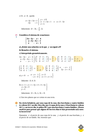 c) Si a = 0, queda:
                                y = –1/2
               x + 2y + 3z = 1 
                                x – 1 + 3z = 1 → x = 2 – 3z
                  –2y      =1 
                                z=λ
                                         1
          Soluciones: (2 – 3λ, –           , λ)
                                         2

21    Considera el sistema de ecuaciones:
 S
                2x – 2y – z = 4
               
                x + 2y – 2z = –1
                x
                        – z= 1

      a) ¿Existe una solución en la que y sea igual a 0?
      b) Resuelve el sistema.
      c) Interprétalo geométricamente.

      2x – 2y – z = 4
       x + 2y – 2z = –1
       x      – z= 1
                              
                                  (
                               2 –2 –1
                               1 2 –2
                               1 0 –1
                              
                                                   4
                                                  –1 →
                                                   1
                                                       )   3-
                                                            ª
                                                           2-
                                                            ª
                                                           1-
                                                            ª    (   1 0 –1
                                                                     1 2 –2
                                                                     2 –2 –1
                                                                                   1

                                                                                   4
                                                                                     )
                                                                                  –1 →
                                                                                          1-
                                                                                           ª
                                                                                          2- – 1-
                                                                                           ª    ª
                                                                                          3- – 2 · 1-
                                                                                           ª        ª




      (   1 0 –1
          0 2 –1
          0 –2 1
                      1
                     –2
                     2
                          )   →
                                      1-
                                       ª
                                      2-
                                       ª
                                      3- + 2-
                                       ª    ª     (   1 0 –1
                                                      0 2 –1
                                                      0 0 0
                                                                 1
                                                                –2
                                                                0
                                                                  )   x      –z= 1 
                                                                                      
                                                                          2y – z = –2 

                       x–z= 1  z=2              
      a) y = 0 →                                
                        – z = –2  x = 1 + z = 3 

          Solución: (3, 0, 2)

      b) x = 1 + z = 1 + 2y + 2 = 3 + 2y 
                                         
         z = 2y + 2                      
         y=λ                             
                                         
          Soluciones: (3 + 2λ, λ, 2λ + 2)

      c) Son tres planos que se cortan en una recta.


22    En cierta heladería, por una copa de la casa, dos horchatas y cuatro batidos
 S    te cobran 34 € un día. Otro día, por 4 copas de la casa y 4 horchatas te cobran
      44 € y, un tercer día, te piden 26 € por una horchata y cuatro batidos. ¿Tienes
      motivos para pensar que alguno de los tres días te han presentado una cuen-
      ta incorrecta?

      Llamamos x al precio de una copa de la casa, y al precio de una horchata, y z
      al precio de un batido. Así, tenemos que:




Unidad 1. Sistemas de ecuaciones. Método de Gauss                                                   29
 