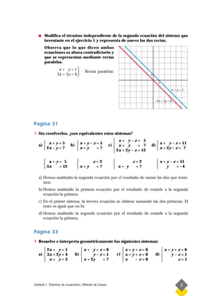 s   Modifica el término independiente de la segunda ecuación del sistema que
       inventaste en el ejercicio 1 y representa de nuevo las dos rectas.
       Observa que lo que dicen ambas
       ecuaciones es ahora contradictorio y
       que se representan mediante rectas
       paralelas.
                x+ y=      1
                                 Rectas paralelas:
               3x + 3y =   0                                                1

                                                                                  1

                                                                                           x+y=1


                                                                                 3x + 3y = 0




Página 31
1. Sin resolverlos, ¿son equivalentes estos sistemas?
                                                        x+ y–z= 5
       x+y=5              x+y–z=5                                             x + y – z = 11
   a)                  b)                         c)  x + y       = 7     d) 
       2x – y = 7         x+y  =7                     2x + 2y – z = 12        x + 2y – z = 7
                                                       

        x+y= 5                  z=2                       z=2                  x + y – z = 11
                                                                              
        3x = 12             x+y  =7                  x+ y  =7                      y     = –4

   a) Hemos sustituido la segunda ecuación por el resultado de sumar las dos que tenía-
      mos.
   b) Hemos sustituido la primera ecuación por el resultado de restarle a la segunda
      ecuación la primera.
   c) En el primer sistema, la tercera ecuación se obtiene sumando las dos primeras. El
      resto es igual que en b).
   d) Hemos sustituido la segunda ecuación por el resultado de restarle a la segunda
      ecuación la primera.


Página 33
1. Resuelve e interpreta geométricamente los siguientes sistemas:
       2x + y = 1            x+ y+z=6                    x+y+z=6                 x+y+z=6
                                                                                 
   a)  3x + 2y = 4        b)       y–z=1              c)  x + y + z = 0       d)   y–z=1
       x+ y=3                 x + 2y                     x                       
                                      =7                        –z=0                 z=1




Unidad 1. Sistemas de ecuaciones. Método de Gauss                                              3
 