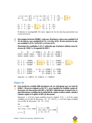 x + 2y + 4z = 34  x + 2y + 4z = 34 
      4x + 4y
                        
                   = 44  x + y
                        
            y + 4z = 26 
                                           
                                      = 11 
                               y + 4z = 26 
                                           
                                                                    (   1
                                                                        1
                                                                        0
                                                                            2
                                                                            1
                                                                            1
                                                                                 4
                                                                                 0
                                                                                 4
                                                                                          34
                                                                                          11
                                                                                          26
                                                                                               )   →
                                                                                                           2-
                                                                                                            ª
                                                                                                           1- – 2-
                                                                                                            ª
                                                                                                           3-
                                                                                                            ª
                                                                                                                 ª




      (   1
          0
          0
              1
              1
              1
                  0
                  4
                  4
                       11
                       23
                       26
                            )   →
                                     1-
                                      ª
                                     2-
                                      ª
                                     3- – 2-
                                      ª    ª            (   1
                                                            0
                                                            0
                                                                1
                                                                1
                                                                0
                                                                        0
                                                                        4
                                                                        0
                                                                                11
                                                                                23
                                                                                 3
                                                                                     )
      El sistema es incompatible. Por tanto, alguno de los tres días han presentado una
      cuenta incorrecta.


23    Dos amigos invierten 20 000 € cada uno. El primero coloca una cantidad A al
 S    4% de interés, una cantidad B al 5% y el resto al 6%. El otro invierte la mis-
      ma cantidad A al 5%, la B al 6% y el resto al 4%.
      Determina las cantidades A, B y C sabiendo que el primero obtiene unos in-
      tereses de 1 050 € y el segundo de 950 €.

          A+      B+      C = 20 000  A + B + C = 20 000 
                                                            
      0,04A + 0,05B + 0,06C = 1 050  4A + 5B + 6C = 105 000 
      0,05A + 0,06B + 0,04C =         5A + 6B + 4C = 95 000 
                                 950                        



      (   1 1 1
          4 5 6
          5 6 4
                       20 000
                      105 000
                       95 000
                                 )   →
                                          1-
                                           ª
                                          2- – 4 · 1-
                                           ª
                                           ª
                                                    ª
                                          3- – 5 · 1-
                                                    ª           (   1 1 1
                                                                    0 1 2
                                                                    0 1 –1
                                                                                         20 000
                                                                                         25 000
                                                                                         –5 000
                                                                                                   )   →
                                                                                                             1-
                                                                                                              ª
                                                                                                             2-
                                                                                                              ª
                                                                                                             –3- + 2-
                                                                                                                ª   ª




      (   1 1 1
          0 1 2
          0 0 3
                      20 000
                      25 000
                      30 000
                                )    →
                                         A + B + C = 20 000  C = 10 000
                                                             
                                             B + 2C = 25 000  B = 5 000
                                                 3C = 30 000  A = 5 000
                                                             
      Solución: A = 5 000 €; B = 5 000 €; C = 10 000 €


Página 46
24    Una tienda ha vendido 600 ejemplares de un videojuego por un total de
 S    6 384 €. El precio original era de 12 €, pero también ha vendido copias de-
      fectuosas con descuentos del 30% y del 40%. Sabiendo que el número de co-
      pias defectuosas vendidas fue la mitad del de copias en buen estado, calcula a
      cuántas copias se le aplicó el 30% de descuento.
      Llamamos x al n- de copias vendidas al precio original, 12 €; y al n- de copias
                       º                                                   º
      vendidas con un 30% de descuento, 0,7 · 12 = 8,4 €; y z al n- de copias vendidas
                                                                  º
      con un 40% de descuento, 0,6 · 12 = 7,2 €.
      Así:
      x + y + z = 600                    
                                          x + y + z = 600                                
      12x + 8,4y + 7,2z = 6 384                                                          
                                          12x + 8,4y + 7,2z = 6 384                      
              x                           x – 2y – 2z = 0                                
      y+z=—                                                                              
              2                          

Unidad 1. Sistemas de ecuaciones. Método de Gauss                                                                       30
 