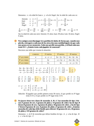 Llamamos x a la edad de Juan e y a la de Ángel. Así, la edad de cada uno es:

                Antonio
                Juan
                            →
                            →
                                   x+1
                                   x
                                           
                                            y+1=
                                                     (
                                                      1 1
                                                                 )            10
                                                      — + — (x + 1)  y + 1 = —– (x + 1)
                                                      3 7                     21

                                                      (          )
                            →                                      
                Luis               y+1               1   1
                                                      —+— x                    9
                                                                          y = –— x
                Ángel       →      y          y=
                                                      4   5                   20
                                                                   
       9      10    10                          –11    –11                            420                       9
         x+1=    x+                        →        x=                   → x=             = 20;           y=      x=9
      20      21    21                          420     21                             21                      20
      Así, la edad de cada uno será: Antonio: 21 años; Juan: 20 años; Luis: 10 años; Ángel:
      9 años.

30    Tres amigos acuerdan jugar tres partidas de dados de forma que, cuando uno
 S    pierda, entregará a cada uno de los otros dos una cantidad igual a la que cada
      uno posea en ese momento. Cada uno perdió una partida, y al final cada uno
      tenía 24 €. ¿Cuánto tenía cada jugador al comenzar?
      Hacemos una tabla que resuma la situación:

                                   COMIENZO            1-
                                                        ª   PARTIDA                2-
                                                                                    ª   PARTIDA            3-
                                                                                                            ª   PARTIDA

          1-
           º   QUE PIERDE              x                  x–y–z                   2x – 2y – 2z            4x – 4y – 4z
          2-
           º   QUE PIERDE              y                    2y                    –x + 3y – z             –2x + 6y – 2z
          3-
           º   QUE PIERDE              z                    2z                          4z                 –x – y + 7z


       4x – 4y – 4z = 24
      –2x + 6y – 2z = 24
       –x – y + 7z = 24
                                    x– y– z= 6 
                                                     
                                    –x + 3y – z = 12 
                                    –x – y + 7z = 24 
                                                     
                                                                     (    1 –1 –1
                                                                         –1 3 –1
                                                                         –1 –1 7
                                                                                              6
                                                                                             12
                                                                                             24
                                                                                                  )   →
                                                                                                           1-
                                                                                                            ª
                                                                                                           2- + 1-
                                                                                                            ª
                                                                                                            ª
                                                                                                                 ª
                                                                                                           3- + 1-
                                                                                                                 ª




      (   1 –1 –1
          0 2 –2
          0 –2 6
                           6
                          18
                          30
                               )   →
                                       1-
                                        ª
                                       2- : 2
                                        ª
                                       3- : 2
                                        ª         (   1 –1 –1
                                                      0 1 –1
                                                      0 –1 3
                                                                          6
                                                                          9
                                                                         15
                                                                              )   →
                                                                                        1-
                                                                                         ª
                                                                                        2-
                                                                                         ª
                                                                                        3- + 2-
                                                                                         ª    ª       (   1 –1 –1
                                                                                                          0 1 –1
                                                                                                          0 0 2
                                                                                                                           6
                                                                                                                           9
                                                                                                                          24
                                                                                                                               )
      x – y – z = 6  z = 12              
                                         
          y – z = 9  y = 9 + z = 21      
             2z = 24  x = 6 + y + z = 39 
                                         
      Solución: El jugador que perdió primero tenía 39 euros, el que perdió en 2- lugar
                                                                                º
                tenía 21 € y el que perdió en 3– lugar tenía 12 €.
                                               er



31    Un joyero tiene tres clases de monedas A, B y C. Las monedas de tipo A tie-
 S    nen 2 gramos de oro, 4 gramos de plata y 14 gramos de cobre; las de tipo B
      tienen 6 gramos de oro, 4 gramos de plata y 10 gramos de cobre, y las de tipo
      C tienen 8 gramos de oro, 6 gramos de plata y 6 gramos de cobre. ¿Cuántas
      monedas de cada tipo debe fundir para obtener 44 gramos de oro, 44 gramos
      de plata y 112 gramos de cobre?
      Llamamos x al n- de monedas que deben fundirse de tipo A, y a las de tipo B,
                       º
      y z a las de tipo C.

Unidad 1. Sistemas de ecuaciones. Método de Gauss                                                                    33
 