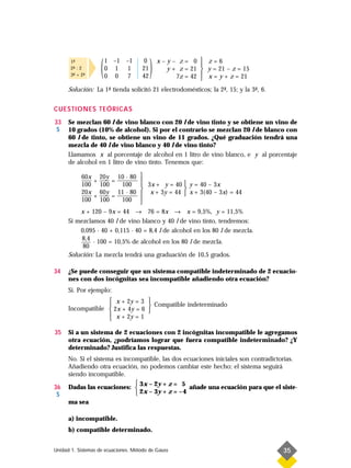 1-
        ª
       2- : 2
        ª
       3- + 2-
        ª     ª     (   1 –1 –1
                        0 1 1
                        0 0 7
                                     0
                                     21
                                     42
                                          )   x–y– z= 0  z=6
                                                           
                                                y + z = 21  y = 21 – z = 15
                                                   7z = 42  x = y + z = 21
                                                           
      Solución: La 1- tienda solicitó 21 electrodomésticos; la 2- , 15; y la 3- , 6.
                    ª                                           ª             ª


CUESTIONES TEÓRICAS
33    Se mezclan 60 l de vino blanco con 20 l de vino tinto y se obtiene un vino de
 S    10 grados (10% de alcohol). Si por el contrario se mezclan 20 l de blanco con
      60 l de tinto, se obtiene un vino de 11 grados. ¿Qué graduación tendrá una
      mezcla de 40 l de vino blanco y 40 l de vino tinto?
      Llamamos x al porcentaje de alcohol en 1 litro de vino blanco, e y al porcentaje
      de alcohol en 1 litro de vino tinto. Tenemos que:

             60x 20y             
                           10 · 80
             —–– + —–– =         
                           —––––––
             100 100        100   3x + y = 40  y = 40 – 3x
                                                
             20x 60y
             —–– + —–– =          x + 3y = 44  x + 3(40 – 3x) = 44
                           11 · 80
                           —––––––
             100 100        100  
                                 
          x + 120 – 9x = 44 → 76 = 8x → x = 9,5%, y = 11,5%
      Si mezclamos 40 l de vino blanco y 40 l de vino tinto, tendremos:
          0,095 · 40 + 0,115 · 40 = 8,4 l de alcohol en los 80 l de mezcla.
           8,4
               · 100 = 10,5% de alcohol en los 80 l de mezcla.
           80
      Solución: La mezcla tendrá una graduación de 10,5 grados.

34    ¿Se puede conseguir que un sistema compatible indeterminado de 2 ecuacio-
      nes con dos incógnitas sea incompatible añadiendo otra ecuación?
      Sí. Por ejemplo:
                    x + 2y = 3 
                   
      Incompatible  2x + 4y = 6 
                                   Compatible indeterminado
                    x + 2y = 1  
                   

35    Si a un sistema de 2 ecuaciones con 2 incógnitas incompatible le agregamos
      otra ecuación, ¿podríamos lograr que fuera compatible indeterminado? ¿Y
      determinado? Justifica las respuestas.
      No. Si el sistema es incompatible, las dos ecuaciones iniciales son contradictorias.
      Añadiendo otra ecuación, no podemos cambiar este hecho; el sistema seguirá
      siendo incompatible.
                                3x – 2y + z = 5
36    Dadas las ecuaciones:                       añade una ecuación para que el siste-
 S                              2x – 3y + z = – 4
      ma sea

      a) incompatible.
      b) compatible determinado.


Unidad 1. Sistemas de ecuaciones. Método de Gauss                                      35
 
