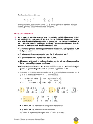 No. Por ejemplo, los sistemas:

                   x + y = 3                     2x – y = 3
                S:                          S': 
                   x–y=1                         2x – 3y = 1
      son equivalentes, con solución única (2, 1), tienen iguales los términos indepen-
      dientes, pero no los coeficientes de las incógnitas.


PARA PROFUNDIZAR

40    En el trayecto que hay entre su casa y el trabajo, un individuo puede repos-
 S    tar gasolina en 3 estaciones de servicio (A, B y C). El individuo recuerda que
      este mes el precio de la gasolina en A ha sido de 1,2 €/litro y el precio en B
      de 1,18 €/litro, pero ha olvidado el precio en C (supongamos que son m €/li-
      tro con m desconocido). También recuerda que:

      • La suma del gasto en litros de gasolina en las estaciones A y B superó en 46,80
        € al gasto en C.

      • El número de litros consumidos en B fue el mismo que en C.

      • El gasto en litros en A superó al de B en 12,60 €.

      a) Plantea un sistema de ecuaciones (en función de m) para determinar los
         litros consumidos en cada gasolinera.

      b) Estudia la compatibilidad del sistema en función de m. ¿Puedes dar algún
         precio al que sea imposible haber vendido la gasolina en C ?

      a) Llamamos x al n- de litros repostados en A, y al n- de litros repostados en B
                           º                               º
         y z al n- de litros repostados en C. Tenemos que:
                 º

           1,2x + 1,18y = mz + 46,8         1,2x + 1,18y – mz = 46,8         
                                                                             
                      y=z                              y– z=0                
           1,2x         = 1,18y + 12,6      1,2x – 1,18y      = 12,6         
                                                                             



      b)
           3-
            ª
           2-
            ª
           1-
            ª        (   1,2 –1,18 0
                          0    1   –1
                         1,2 1,18 –m
                                            12,6
                                             0
                                            46,8
                                                   )   →
                                                           1-
                                                            ª
                                                           2-
                                                            ª
                                                           3- – 1-
                                                            ª    ª      (   1,2 –1,18 0
                                                                             0    1
                                                                             0 2,36 –m
                                                                                      –1
                                                                                           12,6
                                                                                            0
                                                                                           34,2
                                                                                                  )   →




           →
                1-
                 ª
                2-
                 ª
                3- – (2,36) · 2-
                 ª             ª   (   1,2 –1,18
                                        0
                                        0
                                             1
                                             0
                                                     0
                                                    –1
                                                 2,36 – m
                                                                     12,6
                                                                      0
                                                                     34,2
                                                                         )
           • Si m ≠ 2,36 → el sistema es compatible determinado.

           • Si m = 2,36 → el sistema es incompatible.
           Por tanto, es imposible que el precio en C fuera de 2,36 €/l.


Unidad 1. Sistemas de ecuaciones. Método de Gauss                                                 37
 