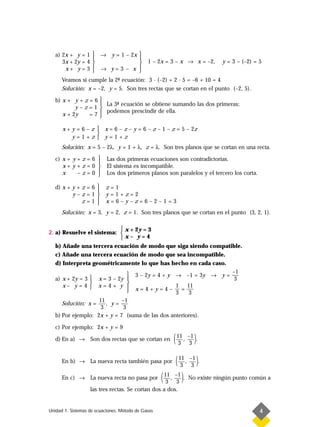 a) 2x + y = 1  → y = 1 – 2x 
                               
      3x + 2y = 4                           1 – 2x = 3 – x → x = –2,   y = 3 – (–2) = 5
       x+ y=3     → y=3 – x 
                                
      Veamos si cumple la 2- ecuación: 3 · (–2) + 2 · 5 = –6 + 10 = 4
                           ª
      Solución: x = –2, y = 5. Son tres rectas que se cortan en el punto (–2, 5).

   b) x + y + z = 6    
                        La 3- ecuación se obtiene sumando las dos primeras;
                             ª
           y–z=1       
      x + 2y    =7      podemos prescindir de ella.
                       

      x + y = 6 – z  x = 6 – z – y = 6 – z – 1 – z = 5 – 2z
                    
          y=1+z y=1+z
      Solución: x = 5 – 2λ, y = 1 + λ, z = λ. Son tres planos que se cortan en una recta.

   c) x + y + z = 6       Las dos primeras ecuaciones son contradictorias.
                    
      x+ y+z=0            El sistema es incompatible.
      x     –z=0         Los dos primeros planos son paralelos y el tercero los corta.

   d) x + y + z = 6      z=1
                    
          y–z=1          y=1+z=2
              z=1       x=6–y–z=6–2–1=3
      Solución: x = 3, y = 2, z = 1. Son tres planos que se cortan en el punto (3, 2, 1).

                             x + 2y = 3
2. a) Resuelve el sistema: 
                            x– y=4
   b) Añade una tercera ecuación de modo que siga siendo compatible.
   c) Añade una tercera ecuación de modo que sea incompatible.
   d) Interpreta geométricamente lo que has hecho en cada caso.
                                                                 –1
                                 3 – 2y = 4 + y → –1 = 3y → y = —
   a) x + 2y = 3  x = 3 – 2y                                    3
                               
      x– y=4  x=4+ y                           1 11
                                 x=4+y=4– —=—   3    3
                    11       –1
      Solución: x =    , y=
                     3        3
   b) Por ejemplo: 2x + y = 7 (suma de las dos anteriores).

   c) Por ejemplo: 2x + y = 9

   d) En a) → Son dos rectas que se cortan en          ( 11 , –1 ).
                                                          3 3


      En b) → La nueva recta también pasa por     ( 11 , –1 ).
                                                     3 3

                   La nueva recta no pasa por ( ,
                                                3 3 )
                                               11 –1
      En c) →                                         . No existe ningún punto común a

                   las tres rectas. Se cortan dos a dos.


Unidad 1. Sistemas de ecuaciones. Método de Gauss                                          4
 