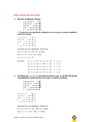 PARA PENSAR UN POCO MÁS

43    Resuelve el siguiente sistema:
               x+y+z+t         = 17
               x+y+z       + w = 16
               
               x+y     + t + w = 15
               x   + z + t + w = 14
               
                 y + z + t + w = 14
      ☛ Si sumas las cinco igualdades, obtendrás otra con la que se te pueden simplificar
      mucho los cálculos.

      x+y+z+t               = 17   
      x+y+z   +         w   = 16   
                                   
      x+y   +t+         w   = 15   
      x   +z+t+         w   = 14   
                                   
        y+z+t+          w   = 14   
      Sumando las cinco igualdades, obtenemos:
      4x + 4y + 4z + 4t + 4w = 76, es decir:
      4(x + y + z + t + w) = 76, o bien:
      x + y + z + t + w = 19

      Por tanto:       (x + y + z + t) + w = 17 + w = 19   → w=2
                       (x + y + z + w) + t = 16 + t = 19   → t=3
                       (x + y + t + w) + z = 15 + z = 19   → z=4
                       (x + z + t + w) + y = 14 + y = 19   → y=5
                       (y + z + t + w) + x = 14 + x = 19   → x=5

44    Nos dicen que x, y, z, t, w son números enteros y que k vale 36 ó 38. Decide
      razonadamente cuál de los dos es su valor y resuelve el sistema:

               x+y+z+t         = 35
               x+y+z       + w = 36
               
               x+y     + t + w = 38
               x   + z + t + w = 39
               
                 y+z+t+w=k

      x+y+z+t               = 35   
      x+y+z   +         w   = 36   
                                   
      x+y   +t+         w   = 38   
      x   +z+t+         w   = 39   
                                   
        y+z+t+          w   =k     

      Sumando las cinco igualdades, obtenemos:
      4x + 4y + 4z + 4t + 4w = 148 + k, es decir:
      4(x + y + z + t + w) = 148 + k, o bien:


Unidad 1. Sistemas de ecuaciones. Método de Gauss                                  40
 