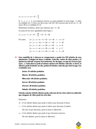 k
      x + y + z + t + w = 37 +
                                    4
      Si x, y, z, t, w son números enteros, su suma también lo será; luego, k debe
      ser múltiplo de 4. Como nos dicen que vale 36 ó 38, tenemos que ha de ser k = 36
      (pues 38 no es múltiplo de 4).
      Resolvemos el sistema, ahora que sabemos que k = 36:
      La suma de las cinco igualdades dará lugar a:
                                   36
      x + y +z + t + w = 37 +         = 37 + 9 = 46
                                    4

      Por tanto:      (x + y + z + t) + w = 35 + w = 46 → w = 11
                      (x + y + z + w) + t = 36 + t = 46 → t = 10
                      (x + y + t + w) + z = 38 + z = 46     → z=8
                      (x + z + t + w) + y = 39 + y = 46     → y=7
                      (y + z + t + w) + x = 36 + x = 46     → x = 10


45    Una cuadrilla de 5 obreros se compromete a podar los 222 árboles de una
      plantación. Trabajan de lunes a sábado. Cada día, cuatro de ellos podan y el
      quinto los atiende (repone herramientas, les da agua, recoge los troncos que
      caen…). Cada obrero poda el mismo número de árboles cada día, es decir, si
      Alberto poda 8 árboles un día, podará 8 árboles cada día que intervenga. Los
      resultados son:

           Lunes: 35 árboles podados.

           Martes: 36 árboles podados.

           Miércoles: 36 árboles podados.

           Jueves: 38 árboles podados.

           Viernes: 38 árboles podados.

           Sábado: 39 árboles podados.

      Calcula cuántos árboles diarios poda cada uno de los cinco obreros sabiendo
      que ninguno de ellos poda los seis días.

      Llamamos:
      w = n- de árboles diarios que poda el obrero que descansa el lunes.
           º
      t = n- de árboles diarios que poda el obrero que descansa el martes.
           º
           (Es otro el que descansa, pues la suma es diferente).
      z = n- de árboles diarios que poda el que descansa el jueves.
           º
           (Es otro distinto, pues la suma es diferente).



Unidad 1. Sistemas de ecuaciones. Método de Gauss                                41
 