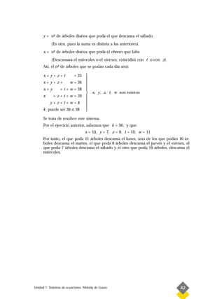y = n- de árboles diarios que poda el que descansa el sábado.
           º
           (Es otro, pues la suma es distinta a las anteriores).
      x = n- de árboles diarios que poda el obrero que falta.
           º
           (Descansará el miércoles o el viernes; coincidirá con t o con z).
      Así, el n- de árboles que se podan cada día será:
               º

      x+y+z+t         = 35 
                           
      x+y+z+        w = 36 
                           
      x+y     + t + w = 38 
                                     x, y, z, t, w son enteros
      x   + z + t + w = 39 
                           
         y+z+t+w=k         
                           
      k puede ser 36 ó 38  

      Se trata de resolver este sistema.
      Por el ejercicio anterior, sabemos que k = 36; y que:
                                  x = 10, y = 7, z = 8, t = 10, w = 11
      Por tanto, el que poda 11 árboles descansa el lunes, uno de los que podan 10 ár-
      boles descansa el martes, el que poda 8 árboles descansa el jueves y el viernes, el
      que poda 7 árboles descansa el sábado y el otro que poda 10 árboles, descansa el
      miércoles.




Unidad 1. Sistemas de ecuaciones. Método de Gauss                                  42
 