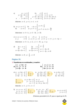 a)             z+ t     =   3              2z          =   2      z   =   1
                                                                  
             y + 3z – 2t   =   4               z+ t       =   3      t   =   3–z=2
                                                                  
                 2z        =   2          y + 3z – 2t     =   4      y   =   4 – 3z + 2t = 5
        x      – z + 2t    =   5        x   – z + 2t      =   5      x   =   5 + z – 2t = 2
                                                                  
        Solución: x = 2, y = 5, z = 1, t = 2

                                                   z
                                            x=2+—
   b) x + y + z = 7       2x      =4+z            2
                                          
     2x     –z=4            x + y = 7 – z  y = 7–z–x= 5 – —
                                                            3z
                                                            2
                                           
        Soluciones: x = 2 + λ, y = 5 – 3λ, z = 2λ

   c) x + y + z + t = 3           x  =2+y                     x=2+y
                                           
      x–y           =2            x+z=3–y–t                   z = 3 – y – t – 2 – y = 1 – 2y – t

        Soluciones: x = 2 + λ, y = λ, z = 1 – 2λ – µ, t = µ

                                                           1
   d)       2y + z = 1                    2y     =1  y=—  2
                                                     
            2y      =1                    2y + z = 1  z = 1 – 2y = 0
        x + 2y + 2z = 1 
                                      x + 2y + z = 1 
                                                       x = 1 – 2y – z = 0
                                                      
                                       1
        Solución: x = 0, y =             , z=0
                                       2

Página 35
3. Transforma en escalonados y resuelve:
       x – y + 3z = –4                                            x+y+z= 6
                                                                 
   a)  x + y + z = 2                                          b)  x – y – z = – 4
       x + 2y – z = 6                                             3x + y + z = 8
                                                                 

   a) x – y + 3z = –4             1-
                                    ª               x – y + 3z = –4            1-
                                                                                 ª              x – y + 3z = –4   
                                                                                                                
      x+ y+ z= 2                  2- – 1-
                                    ª    ª             2y – 2z = 6             2- : 2
                                                                                 ª                 y– z= 3        
      x + 2y – z = 6              3- – 1-
                                    ª    -
                                         ª                                     3-
                                                                                 ª                                
                                                      3y – 4z = 10                              3y – 4z = 10    

        1-
         ª             x – y + 3z = –4             z = –1                     
                                                                              
        2-
         ª                 y– z= 3                 y=3+z=2                    
        3- – 3 · 2-
         ª        -
                  ª            –z = 1              x = –4 + y – 3z = 1        
                                                                              
        Solución: x = 1, y = 2, z = –1

   b) x + y + z = 6               1-
                                    ª                 x + y+ z= 6               
                                                                                  1-
                                                                                     ª               x+y+z=6 
      x – y – z = –4                                                           
                                                                                                       y+z=5 
                                   2- – 1-
                                    ª    ª              –2y – 2z = –10
     3x + y + z = 8                                                               2- : (–2)
                                                                                     ª
                                   3- – 3 · 1-
                                    ª        -
                                             ª                                                               
                                                       –2y – 2z = –10          
                                                 (Podemos prescindir de la 3-, pues es igual que la 2-).
                                                                            ª                        ª


Unidad 1. Sistemas de ecuaciones. Método de Gauss                                                                     6
 