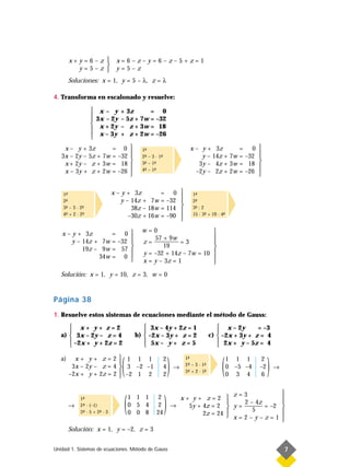 x+y=6–z                x=6–z–y=6–z–5+z=1
                
          y=5–z                y=5–z
        Soluciones: x = 1, y = 5 – λ, z = λ

4. Transforma en escalonado y resuelve:

                      x– y       + 3z      = 0
                  
                     3x – 2y     – 5z + 7w = –32
                  
                      x + 2y     – z + 3w = 18
                      x – 3y     + z + 2w = –26
                  
    x – y + 3z       = 0                                                x – y + 3z       = 0 
                                            1-
                                              ª
                                                                                                
   3x – 2y – 5z + 7w = –32                  2- – 3 · 1-
                                              ª        ª                     y – 14z + 7w = –32 
                                                                           3y – 4z + 3w = 18 
    x + 2y – z + 3w = 18                    3- – 1-
                                              ª    ª
                                                                                                
    x – 3y + z + 2w = –26                   4- – 1-
                                              ª    ª                       –2y – 2z + 2w = –26 
                                                                                               

                               x – y + 3z             = 0 
    1-
     ª
                                                                          1-
                                                                            ª
    2-
     ª                             y – 14z + 7w       = –32               2-
                                                                            ª
    3- – 3 · 2-
     ª        ª                        38z – 18w      = 114 
                                                                          3- : 2
                                                                            ª
    4- + 2 · 2-
     ª        ª                       –30z + 16w      = –90 
                                                            
                                                                           15 · 3- + 19 · 4-
                                                                                  ª        ª



   x – y + 3z       = 0 
                                             w=0                     
                                                57 + 9w             
       y – 14z + 7w = –32                   z = ———— = 3            
           19z – 9w = 57                                            
                                                    19
                                            y = –32 + 14z – 7w = 10 
                34w = 0                                            
                                             x = y – 3z = 1          
   Solución: x = 1, y = 10, z = 3, w = 0



Página 38
1. Resuelve estos sistemas de ecuaciones mediante el método de Gauss:
       x+ y+ z=2                              3x – 4y + 2z = 1                         x – 2y      = –3
                                                                                      
   a)  3x – 2y – z = 4                    b)  –2x – 3y + z = 2                     c)  –2x + 3y + z = 4
       –2x + y + 2z = 2                       5x – y + z = 5                           2x + y – 5z = 4
                                                                                      



                                  (                            )                          (                   )
   a)     x+ y+ z=2 1 1 1                                 2           1-
                                                                        ª                      1 1 1     2
                         
         3x – 2y – z = 4  3 –2 –1                         4       →   2- – 3 · 1-
                                                                        ª        ª             0 –5 –4   –2       →
        –2x + y + 2z = 2  –2 1 2
                                                          2
                                                                       3- + 2 · 1-
                                                                        ª        -
                                                                                 ª
                                                                                               0 3 4     6




                                   (                       )
                                                                                                                      
             1-
              ª                        1 1 1         2               x+ y+ z=2                  z=3                  
                                                                                                    2 – 4z           
        →    2- · (–1)
              ª                        0 5 4         2             →   5y + 4z = 2              y = ——— = –2         
             3- · 5 + 2- · 3
              ª        ª               0 0 8        24                                                 5             
                                                                            2z = 24             x=2–y–z=1            
                                                                                                                      
        Solución: x = 1, y = –2, z = 3


Unidad 1. Sistemas de ecuaciones. Método de Gauss                                                                     7
 