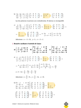 b) 3x – 4y + 2z = 1 
     –2x – 3y + z = 2 
      5x – y + z = 5 
                       

                       
                                        (    3 –4 2
                                            –2 –3 1
                                             5 –1 1
                                                                    1
                                                                    2
                                                                    5
                                                                        )       →
                                                                                    1- – 2 · 3-
                                                                                     ª
                                                                                    2- – 3-
                                                                                     ª
                                                                                    3-
                                                                                     ª
                                                                                          ª
                                                                                              ª

                                                                                                              (   –7 –2 0
                                                                                                                  –7 –2 0
                                                                                                                  5 –1 1
                                                                                                                                   –9
                                                                                                                                   –3
                                                                                                                                   5
                                                                                                                                        )
        Las dos primeras ecuaciones son contradictorias. El sistema es incompatible.

   c)     x – 2y     = –3
        –2x + 3y + z = 4
         2x + y – 5z = 4
                                
                                
                                
                                
                                
                                            (    1 –2 0 –3
                                                –2 3 1 4
                                                 2 1 –5 4
                                                                            )   →
                                                                                        1-
                                                                                         ª
                                                                                        2- + 2 · 1-
                                                                                         ª        ª
                                                                                        3- – 2 · 1-
                                                                                         ª        -
                                                                                                  ª
                                                                                                                  (   1 –2 0
                                                                                                                      0 –1 1
                                                                                                                      0 5 –5
                                                                                                                                    –3
                                                                                                                                    –2
                                                                                                                                    10
                                                                                                                                            )   →




        →
             1-
              ª
             2-
              ª
             3- + 5 · 2-
              ª        ª
                                (   1 –2 0
                                    0 –1 1
                                    0 0 0
                                                               –3
                                                               –2
                                                                0
                                                                    )   →
                                                                                x – 2y    = –3  x = –3 + 2y
                                                                                               
                                                                                   –y + z = –2  z = –2 + y

        Soluciones: x = –3 + 2λ, y = λ, z = –2 + λ

2. Resuelve mediante el método de Gauss:

                                                    2x – y      + w=0                                    2x – y      + w= 9
       x – y + 2z = 2                                                                                  
                                                    x – 2y + z      =0                                   x – 2y + z      = 11
   a)  –x + 3y + z = 3                         b)                                                   c) 
       x + y + 5z = 7                              5x – y + z + w = 0                                   5x – y + z + w = 24
                                                   5x – 2y – z + 2w = 0                                 5x – 2y – z + 2w = 0
                                                                                                        

   a) x – y + 2z = 2
     –x + 3y + z = 3
      x + y + 5z = 7
                                
                                
                                
                                
                                
                                        (    1 –1 2
                                            –1 3 1
                                             1 1 5
                                                                    2
                                                                    3
                                                                    7
                                                                        )   →
                                                                                    1-
                                                                                     ª
                                                                                    2- + 1-
                                                                                     ª    ª
                                                                                    3- – 1-
                                                                                     ª    -
                                                                                          ª
                                                                                                      (   1 –1 2
                                                                                                          0 2 3
                                                                                                          0 2 3
                                                                                                                           2
                                                                                                                           5
                                                                                                                           5
                                                                                                                               )   →


                                              x = 2 – 2z + y
             x – y + 2z = 2  x – y = 2 – 2z 
        →                                        5 – 3z     5  3z
               2y + 3z = 5      2y = 5 – 3z  y = ——— = — – 1 = —
                                                     2       2   2

                           5   3z   9   7z
        x = 2 – 2z +         –    =   –
                           2    2   2    2

                               9          5
        Soluciones: x =          –7λ, y =   – 3λ, z = 2λ
                               2          2




                                                 (                                      )
   b) 2x – y      + w          =0                   2   –1 0               1       0
                                                                                               1-
                                                                                                 ª
       x – 2y + z              =0                   1   –2 1               0       0           2-
                                                                                                 ª
                                                                                           →
      5x – y + z + w           =0                   5   –1 1               1       0           3- – 1-
                                                                                                 ª    ª
      5x – 2y – z + 2w         =0                   5   –2 –1              2       0           4- – 2 · 1-
                                                                                                 ª        ª
                                            



        (                           )                                   (                                     )
            2 –1 0         1    0                    1-
                                                      ª                     2 –1 0              1         0
            1 –2 1         0    0                    2-
                                                      ª                     1 –2 1              0         0
                                            →        3- + 4ª
                                                      ª
                                                                                                                  →
            3 0 1          0    0                                           4 0 0               0         0
            1 0 –1         0    0                    4-
                                                      ª                     1 0 –1              0         0



Unidad 1. Sistemas de ecuaciones. Método de Gauss                                                                                               8
 