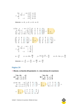 2x – y      +w=0  x                        =   0
                         
         x – 2y + z   =0  z                        =   0
      →
        4x            =0  y
                                                   =   0
         x      –z    =0  w
                                                   =   0

      Solución: x = 0, y = 0, z = 0, w = 0




                                            (                                       )
   c) 2x – y      + w= 9                       2   –1 0                1      9
                                                                                           1-
                                                                                             ª
       x – 2y + z      = 11                    1   –2 1                0      11           2-
                                                                                             ª
                                                                                       →
      5x – y + z + w = 24                      5   –1 1                1      24           3- – 1-
                                                                                             ª    ª
      5x – 2y – z + 2w = 0                     5   –2 –1               2      0            4- – 2 · 1-
                                                                                             ª        ª
                                        



      (                             )                                   (                                 )
          2 –1 0      1        9                1-
                                                 ª                          2 –1 0          1      9
          1 –2 1      0       11                2-
                                                 ª                          1 –2 1          0     11
                                        →       3- + 4ª
                                                 ª
                                                                                                              →
          3 0 1       0        15                                           4 0 0           0     –3
          1 0 –1      0       –18               4-
                                                 ª                          1 0 –1          0    –18

        2x – y      +w= 9 
                            
         x – 2y + z   = 11 
      →
        4x            = –3 
         x      –z    = –18 
                            

           –3                               69                          x + z – 11   11                                              53
      x=              z = x + 18 =                              y=                 =                          w = 9 – 2x + y =
            4                                4                              2         4                                               4

                          –3      11      69      53
      Solución: x =          , y=    , z=    , w=
                           4       4      4        4


Página 39
1. Discute, en función del parámetro k, estos sistemas de ecuaciones:


       4x + 2y    =k                                                           4x + 2y    =k
                                                                              
   a)  x + y – z = 2                                                       b)  x + y – z = 2
       kx + y + z = 1                                                          kx + y + z = 0
                                                                              

   a) 4x + 2y    =k 
       x + y–z=2 
                     
      kx + y + z = 1 
                     
                               (   4 2 0
                                   1 1 –1
                                   k 1 1
                                                            k
                                                            2
                                                            1
                                                                )   →
                                                                             1-
                                                                              ª
                                                                             2-
                                                                              ª
                                                                             3- + 2-
                                                                              ª    -
                                                                                   ª
                                                                                            (    4 2 0
                                                                                                 1 1 –1
                                                                                                k+1 2 0
                                                                                                                     k
                                                                                                                     2
                                                                                                                     3
                                                                                                                         )   →




      →
           1-
            ª
           2-
            ª
           3- – 1-
            ª    ª
                          (    4 2 0
                               1 1 –1
                              k–3 0 0
                                                         k
                                                         2
                                                        3–k
                                                                    )
Unidad 1. Sistemas de ecuaciones. Método de Gauss                                                                                9
 